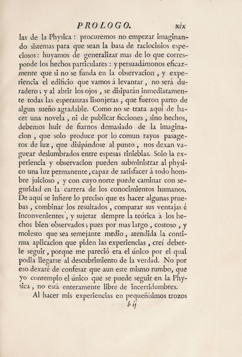 las de la Physica : procuremos no empezar imaginan¬ do sistemas para que sean la basa de raciocinios espe¬ ciosos : huyamos de generalizar mas de lo que corres¬ ponde los hechos particulares: y persuadámonos eficaz¬ mente que si no se funda en la observación , y expe¬ riencia el edificio que vamos á levantar, no será du¬ radero ; y al abrir los ojos, se disiparán inmediatamen¬ te todas las esperanzas lisonjeras, que fueron parto de algún sueno agradable. Como no se trata aquí de ha¬ cer una novela , ni de publicar ficciones , sino hechos, debemos huir de fiarnos demasiado de la imagina¬ ción , que solo produce por lo común rayos pasage- ros de luz, que disipándose al punto , nos dexan va¬ guear deslumbrados entre espesas tinieblas. Solo la ex¬ periencia y observación pueden subministrar al physi- co una luz permanente, capaz de satisfacer á todo hom¬ bre juicioso , y con cuyo norte puede caminar con se¬ guridad en la carrera de los conocimientos humanos. De aquí se infiere lo preciso que es hacer algunas prue¬ bas , combinar los resultados, comparar sus ventajas é inconvenientes, y sujetar siempre la teórica á los he¬ chos bien observados; pues por mas largo , costoso , y molesto que sea semejante medio, atendida la conti¬ nua aplicación que piden las experiencias, creí deber¬ le seguir, porque me pareció era el tínico por el qual podía llegarse al descubrimiento de la verdad. No por eso dexaré de confesar que aun este mismo rumbo, que yo contemplo el tínico que se puede seguir en la Phy¬ sica , no está enteramente libre de incertidumbres. Al hacer mis experiencias en pequeñísimos trozos