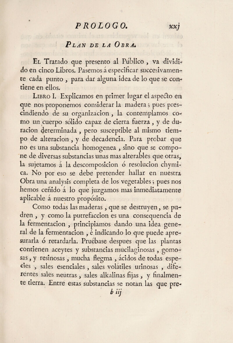 Pl an de la Obra. El Tratado que presento al Público , va dividi¬ do en cinco Libros. Pasemos á especificar sucesivamen¬ te cada punto , para dar alguna idea de lo que se con¬ tiene en ellos. Libro I. Explicamos en primer lugar el aspeólo en que nos proponemos considerar la madera •, pues pres¬ cindiendo de su organización , la contemplamos co¬ mo un cuerpo solido capaz de cierta fuerza, y de du¬ ración determinada , pero susceptible al mismo tiem¬ po de alteración , y de decadencia. Para probar que no es una substancia homogénea , sino que se compo¬ ne de diversas substancias unas mas alterables que otras, la sujetamos á la descomposición o resolución chymi- ca. No por eso se debe pretender hallar en nuestra Obra una analysis completa de los vegetables; pues nos hemos ceñido á lo que juzgamos mas inmediatamente aplicable á nuestro propósito. Como todas las maderas, que se destruyen, se pu¬ dren , y como la putrefacción es una consequencia de la fermentación , principiamos dando una idea gene¬ ral de la fermentación , é indicando lo que puede apre¬ surarla ó retardarla. Pruébase después que las plantas contienen aceytes y substancias mucilaginosas , gomo¬ sas, y resinosas, mucha flegma , ácidos de todas espe¬ cies , sales esenciales, sales volátiles urinosas , dife¬ rentes sales neutras, sales alkalinas fijas, y finalmen¬ te cierra. Entre estas substancias se notan las que pre- büj
