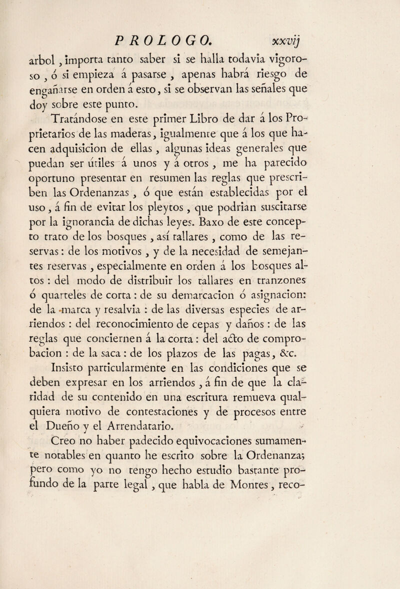 árbol 3 importa tanto saber si se halla todavía vigoro¬ so , ó si empieza á pasarse , apenas habrá riesgo de engañarse en orden á esto, si se observan las señales que doy sobre este punto. Tratándose en este primer Libro de dar á los Pro¬ prietaries de las maderas, igualmente que á los que ha¬ cen adquisición de ellas, algunas ideas generales que puedan ser útiles á unos y á otros, me ha parecido oportuno presentar en resumen las reglas que prescri¬ ben las Ordenanzas, o que están establecidas por el uso, á fin de evitar los pleytos, que podrían suscitarse por la ignorancia de dichas leyes. Baxo de este concep¬ to trato de los bosques, así rallares , como de las re¬ servas : de los motivos, y de la necesidad de semejan¬ tes reservas, especialmente en orden á los bosques al¬ tos : del modo de distribuir los tallares en tranzones o quarteles de corta: de su demarcación ó asignación: de la •marca y resalvia : de las diversas especies de ar¬ riendos : del reconocimiento de cepas y daños: de las reglas que conciernen á la corta: del a¿to de compro¬ bación : de la saca : de los plazos de las pagas, &c. Insisto particularmente en las condiciones que se deben expresar en los arriendos, á fin de que la cla¬ ridad de su contenido en una escritura remueva qual- quiera motivo de contestaciones y de procesos entre el Dueño y el Arrendatario. Creo no haber padecido equivocaciones sumamen¬ te notables en quanto he escrito sobre la Ordenanza*, pero como yo no tengo hecho estudio bastante pro¬ fundo de la parte legal, que habla de Montes, reco-