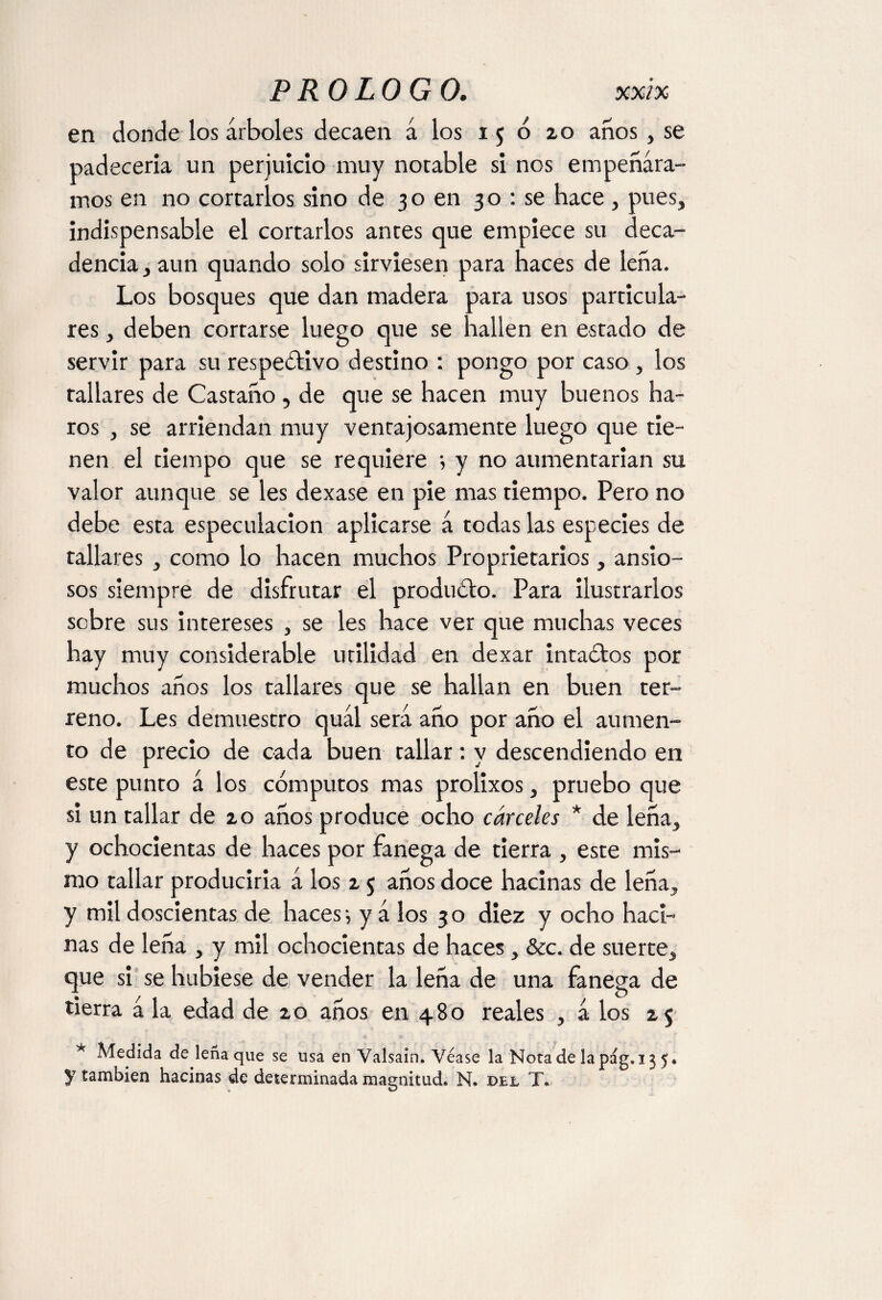 en donde los árboles decaen á los 150 zo anos, se padecería un perjuicio muy notable si nos empeñára¬ mos en no cortarlos sino de 30 en 30 : se hace , pues, indispensable el cortarlos antes que empiece su deca¬ dencia, aun quando solo sirviesen para haces de leña. Los bosques que dan madera para usos particula¬ res , deben cortarse luego que se hallen en estado de servir para su respeótivo destino : pongo por caso, los tallares de Castaño, de que se hacen muy buenos ha- ros , se arriendan muy ventajosamente luego que tie¬ nen el tiempo que se requiere i y no aumentarían su valor aunque se les dexase en pie mas tiempo. Pero no debe esta especulación aplicarse á todas las especies de tallares , como lo hacen muchos Proprietaries, ansio¬ sos siempre de disfrutar el produóto. Para ilustrarlos sobre sus intereses , se les hace ver que muchas veces hay muy considerable utilidad en dexar intaótos por muchos años los tallares que se hallan en buen ter¬ reno. Les demuestro quál será año por año el aumen¬ to de precio de cada buen tallar: y descendiendo en este punto á los cómputos mas prolixos, pruebo que si un tallar de zo años produce ocho cárceles * de leña, y ochocientas de haces por Fanega de tierra , este mis¬ mo tallar producirla á los z 5 años doce hacinas de leña, y mil doscientas de haces-, y á los 30 diez y ocho haci¬ nas de leña , y mil ochocientas de haces, &c. de suerte, que si se hubiese de vender la leña de una fanega de tierra á la edad de zo años en 480 reales , á los z$ * Medida de leña que se usa en Valsain. Véase la Notadelapág. 135. y también hacinas de determinada magnitud. N. del T.