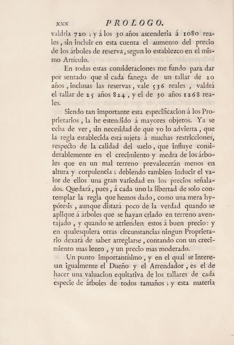 valdría yzo 5 y a los 30 años ascendería á 1080 rea¬ les , sin incluir en esta cuenta el aumento del precio de los árboles de reserva, según lo establezco en el mis¬ mo Artículo. En todas estas consideraciones me fundo para dar por sentado que si cada fanega de un tallar de zo años , inclusas las reservas, vale 536 reales , valdrá el tallar de z $ años 8 z 4 , y el de 30 años 1 z 6 8 rea¬ les. Siendo tan importante esta especificación á los Pro¬ prietaries , la he estendido á mayores objetos. Ya se echa de ver, sin necesidad de que yo lo advierta , que la regla establecida está sujeta á muchas restricciones, respedlo de la calidad del suelo , que influye consi¬ derablemente en el crecimiento y medra de los árbo¬ les que en un mal terreno prevalecerán menos en altura y corpulencia •, debiendo también inducir el va¬ lor de ellos una gran variedad en los precios señala¬ dos. Quedará, pues, á cada uno la libertad de solo con¬ templar la regla que hemos dado, como una mera hy- pótesis , aunque distará poco de la verdad quando se aplique á árboles que se hayan criado en terreno aven¬ tajado , y quando se arrienden estos á buen precio: y en qualesquiera otras circunstancias ningún Proprieta¬ ry dexará de saber arrestarse , contando con un creci- miento mas lento , y un precio mas moderado. Un punto importantísimo, y en el qual se intere¬ san igualmente el Dueño y el Arrendador , es el de hacer una valuación equitativa de los tallares de cada especie de árboles de todos tamaños •, y esta materia