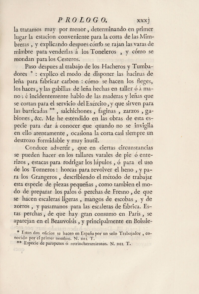 la tratamos muy por menor, determinando en primer lugar la estación conveniente para la corta de las Mim¬ breras , y explicando después cónib se rajan las varas de mimbre para venderlas á los Toneleros , y cómo se mondan para los Cesteros. Paso después al trabajo de los Hacheros y Tumba¬ dores * : explico el modo de disponer las hacinas de leña para fabricar carbon : cómo se hacen los Reges, los haces, y las gabillas de leña hechas en taller ó á ma¬ no v é incidentemente hablo de las maderas y leñas que se cortan para el servicio delExército,y que sirven para las barricadas ** , salchichones , faginas , zarzos , ga- biones, &c. Me he estendido en las obras de esta es¬ pecie para dar a conocer que quando no se invigila en ello atentamente, ocasiona la corta casi siempre un destrozo formidable y muy inútil. Conduce advertir , que en ciertas circunstancias se pueden hacer en los tallares varales de pie ó ente¬ rizos , estacas para rodrigar los lúpulos, ó para el uso de los Torneros: horcas para revolver el heno , y pa¬ ra los Grangeros, describiendo el método de trabajar esta especie de piezas pequeñas, como también el mo¬ do de preparar los palos ó perchas de Fresno, de que se hacen escaleras ligeras , mangos de escobas, y de zorros, y pasamanos para las escaleras de fábrica. Es¬ tas perchas, de que hay gran consumo en París, se aparejan en el Beauvoisis , y principalmente en Boissie- * Estos dos oficios se hacen en España por un solo Trabajador , co« nocido por el primer nombre. N. del T. ** Especie de parapetos ó retrincheramientos. N. del T*