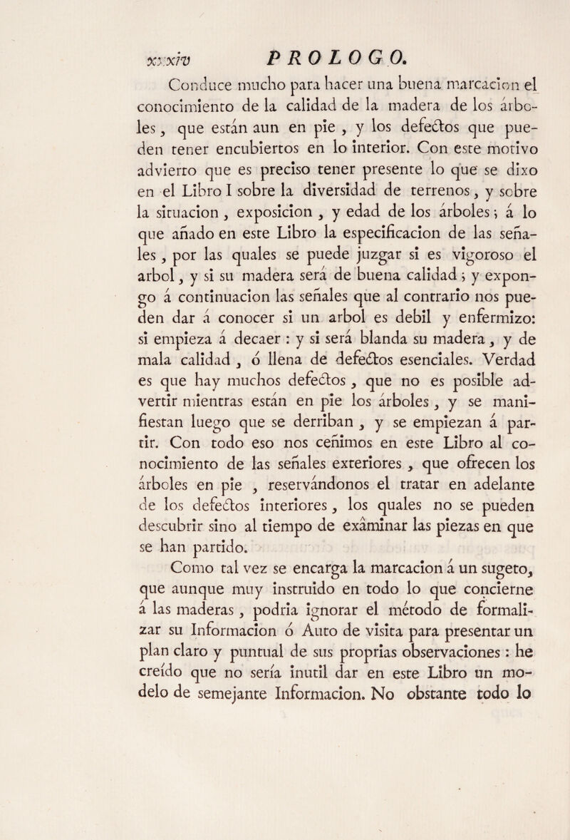 xy.xrv Conduce mucho para hacer una buena marcación el conocimiento de la calidad de la madera de los árbo¬ les , que están aun en pie , y los defectos que pue¬ den tener encubiertos en lo interior. Con este motivo advierto que es preciso tener presente lo que se dixo en el Libro I sobre la diversidad de terrenos, y sobre la situación , exposición , y edad de los árboles ■, á lo que añado en este Libro la especificación de las seña¬ les , por las quales se puede juzgar si es vigoroso el árbol, y si su madera será de buena calidad i y expon¬ go á continuación las señales que al contrario nos pue¬ den dar á conocer si un árbol es débil y enfermizo: si empieza á decaer : y si será blanda su madera, y de mala calidad , ó llena de defeétos esenciales. Verdad es que hay muchos defeílos, que no es posible ad¬ vertir mientras están en pie los árboles, y se mani¬ fiestan luego que se derriban , y se empiezan á par¬ tir. Con todo eso nos ceñimos en este Libro al co¬ nocimiento de las señales exteriores, que ofrecen los árboles en pie , reservándonos el tratar en adelante de los debedlos interiores, los quales no se pueden descubrir sino al tiempo de examinar las piezas en que se han partido. Como tal vez se encarga la marcación á un sugeto, que aunque muy instruido en todo lo que concierne á las maderas, podría ignorar el método de formali¬ zar su Información ó Auto de visita para presentar un plan claro y puntual de sus proprias observaciones : he creído que no sería inútil dar en este Libro un mo¬ delo de semejante Información. No obstante todo lo