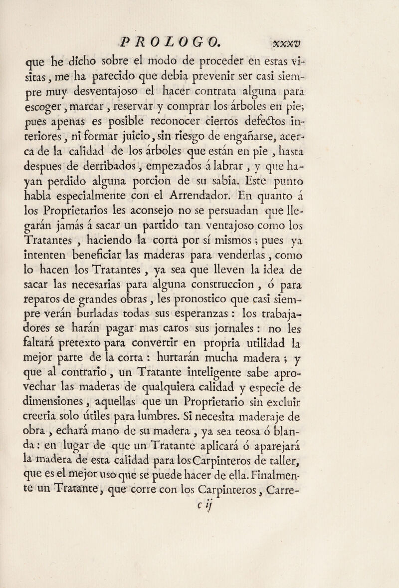 que lie dicho sobre el modo de proceder en estas vi¬ sitas , me ha parecido que debía prevenir ser casi siem¬ pre muy desventajoso el hacer contrata alguna para escoger, marcar, reservar y comprar los árboles en pie* pues apenas es posible reconocer ciertos defectos in¬ teriores , ni formar juicio, sin riesgo de engañarse, acer¬ ca de la calidad de los árboles que están en pie , hasta después de derribados, empezados á labrar, y que ha¬ yan perdido alguna porción de su sabia. Este punto habla especialmente con el Arrendador. En quanto á los Proprietarios les aconsejo no se persuadan que lle¬ garán jamás á sacar un partido tan ventajoso como los Tratantes , haciendo la corta por sí mismos; pues ya intenten beneficiar las maderas para venderlas, como lo hacen los Tratantes, ya sea que lleven la idea de sacar las necesarias para alguna construcción , ó para reparos de grandes obras, les pronostico que casi siem¬ pre verán burladas todas sus esperanzas: los trabaja¬ dores se harán pagar mas caros sus jornales: no les faltará pretexto para convertir en propria utilidad la mejor parte de la corta : hurtarán mucha madera ; y que al contrario, un Tratante inteligente sabe apro¬ vechar las maderas de qualquiera calidad y especie de dimensiones, aquellas que un Propietario sin excluir creería solo utiles para lumbres. Si necesita maderaje de obra , echará mano de su madera , ya sea teosa ó blan¬ da : en lugar de que un Tratante aplicará o aparejará la madera de esta calidad para los Carpinteros de taller, que es el mejor uso que se puede hacer de ella. Finalmen¬ te un Tratante, que corre con los Carpinteros, Carre- « • C1!