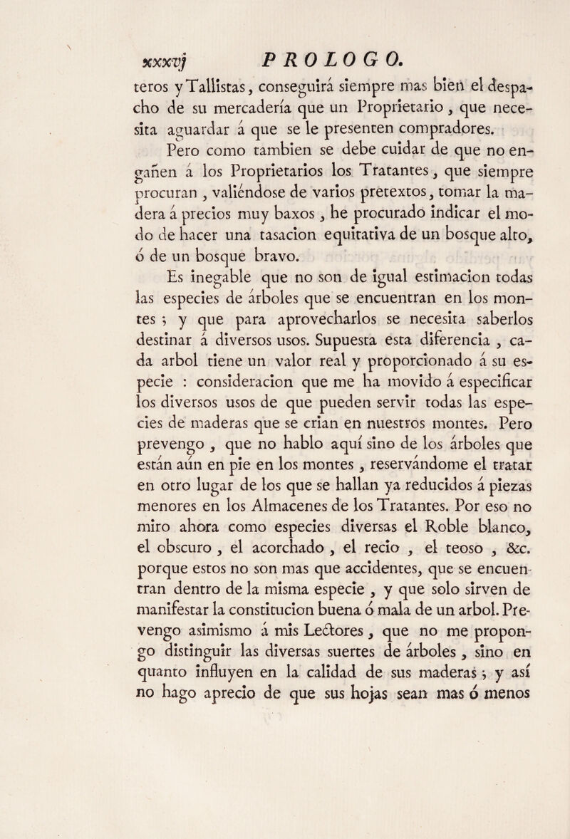 teros y Tallistas, conseguirá siempre mas bietl el despa¬ cho de su mercadería que un Proprietario, que nece¬ sita aguardar á que se le presenten compradores. Pero como también se debe cuidar de que no en¬ gañen á los Proprietarios los Tratantes, que siempre procuran , valiéndose de varios pretextos, tomar la ma¬ dera á precios muy baxos, he procurado indicar el mo¬ do de hacer una tasación equitativa de un bosque alto, 6 de un bosque bravo. Es inegable que no son de igual estimación todas las especies de árboles que se encuentran en los mon¬ tes •, y que para aprovecharlos se necesita saberlos destinar á diversos usos. Supuesta esta diferencia , ca¬ da árbol tiene un valor real y proporcionado á su es¬ pecie : consideración que me ha movido á especificar los diversos usos de que pueden servir todas las espe¬ cies de maderas que se crian en nuestros montes. Pero prevengo , que no hablo aquí sino de los árboles que están aun en pie en los montes, reservándome el tratar en otro lugar de los que se hallan ya reducidos á piezas menores en los Almacenes de los Tratantes. Por eso no miro ahora como especies diversas el Roble blanco, el obscuro , el acorchado , el recio , el teoso , &c. porque estos no son mas que accidentes, que se encuen¬ tran dentro de la misma especie , y que solo sirven de manifestar la constitución buena 6 mala de un árbol. Pre¬ vengo asimismo á mis Leélores, que no me propon¬ go distinguir las diversas suertes de árboles, sino en quanto influyen en la calidad de sus maderas i y así no hago aprecio de que sus hojas sean mas ó menos