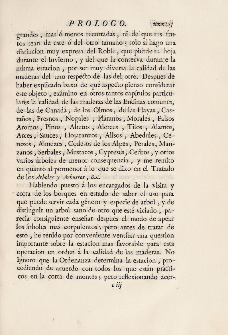 grandes, mas ó menos recortadas, ni de que sus fru¬ tos sean de este ó del otro tamaño ; solo sí hago una distinción muy expresa del Roble, que pierde su hoja durante el Invierno , y del que la conserva durante la misma estación , por ser muy diversa la calidad de las maderas del uno respeóto de las del otro. Después de haber explicado baxo de qué aspeólo pienso considerar este objeto , examino en otros tantos capítulos particu¬ lares la calidad de las maderas de las Encinas comunes, de las de Canadá, de los Olmos, de las Hayas, Cas¬ taños , Fresnos, Nogales , Plátanos, Morales, Falsos Aromos, Pinos , Abetos , Alerces , Tilos , Alamos, Arces, Sauces, Hojaranzos, Alisos , Abedules, Ce¬ rezos , Almezes , Codesos de los Alpes, Perales, Man¬ zanos , Serbales, Mustacos, Cypreses, Cedros, y otros varios árboles de menor consequencia , y me remito en quanto al pormenor á lo que se dixo en el Tratado de los Arboles y Arbustos, &C. Habiendo puesto á los encargados de la visita y corta de los bosques en estado de saber el uso para que puede servir cada género y especie de árbol, y de distinguir un árbol sano de otro que esté viciado , pa¬ recía consiguiente enseñar después el modo de apear los árboles mas corpulentos •, pero antes de tratar de esto , he tenido por conveniente ventilar una question importante sobre la estación mas favorable para esta operación en orden á la calidad de las maderas. No ignoro que la Ordenanza determina la estación , pro¬ cediendo de acuerdo con todos los que están práóli- cos en la corta de montes •, pero reflexionando acer-, • • * CU]