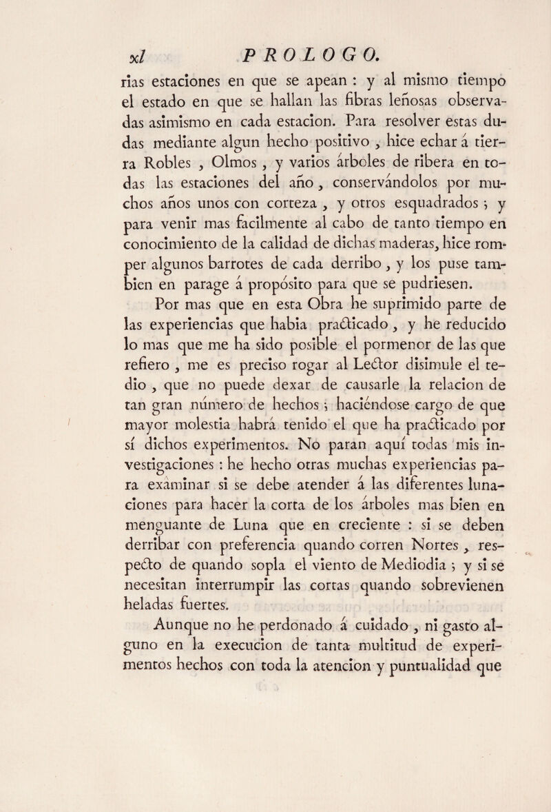 rías estaciones en que se apean : y al mismo tiempo el estado en que se hallan las fibras leñosas observa¬ das asimismo en cada estación. Para resolver estas du¬ das mediante algún hecho positivo , hice echar á tier¬ ra Robles , Olmos , y varios árboles de ribera en to¬ das las estaciones del ano, conservándolos por mu¬ chos anos unos con corteza , y otros esquadrados y para venir mas fácilmente al cabo de tanto tiempo en conocimiento de la calidad de dichas maderas, hice rom¬ per algunos barrotes de cada derribo , y los puse tam¬ bién en parage á propósito para que se pudriesen. Por mas que en esta Obra he suprimido parte de las experiencias que habia practicado , y he reducido lo mas que me ha sido posible el pormenor de las que refiero , me es preciso rogar al LeCtor disimule el te¬ dio , que no puede dexar de causarle la relación de tan gran numero de hechos •, haciéndose cargo de que mayor molestia habrá tenido el que ha practicado por sí dichos experimentos. No paran aquí todas mis in¬ vestigaciones : he hecho otras muchas experiencias pa¬ ra examinar si se debe atender á las diferentes luna¬ ciones para hacer la corta de los árboles mas bien en menguante de Luna que en creciente : si se deben derribar con preferencia quando corren Nortes , res¬ pecto de quando sopla el viento de Mediodía ; y si se necesitan interrumpir las cortas quando sobrevienen heladas fuertes. Aunque no he perdonado á cuidado , ni gasto al¬ guno en la execucion de tanta multitud de experi¬ mentos hechos con toda la atención y puntualidad que