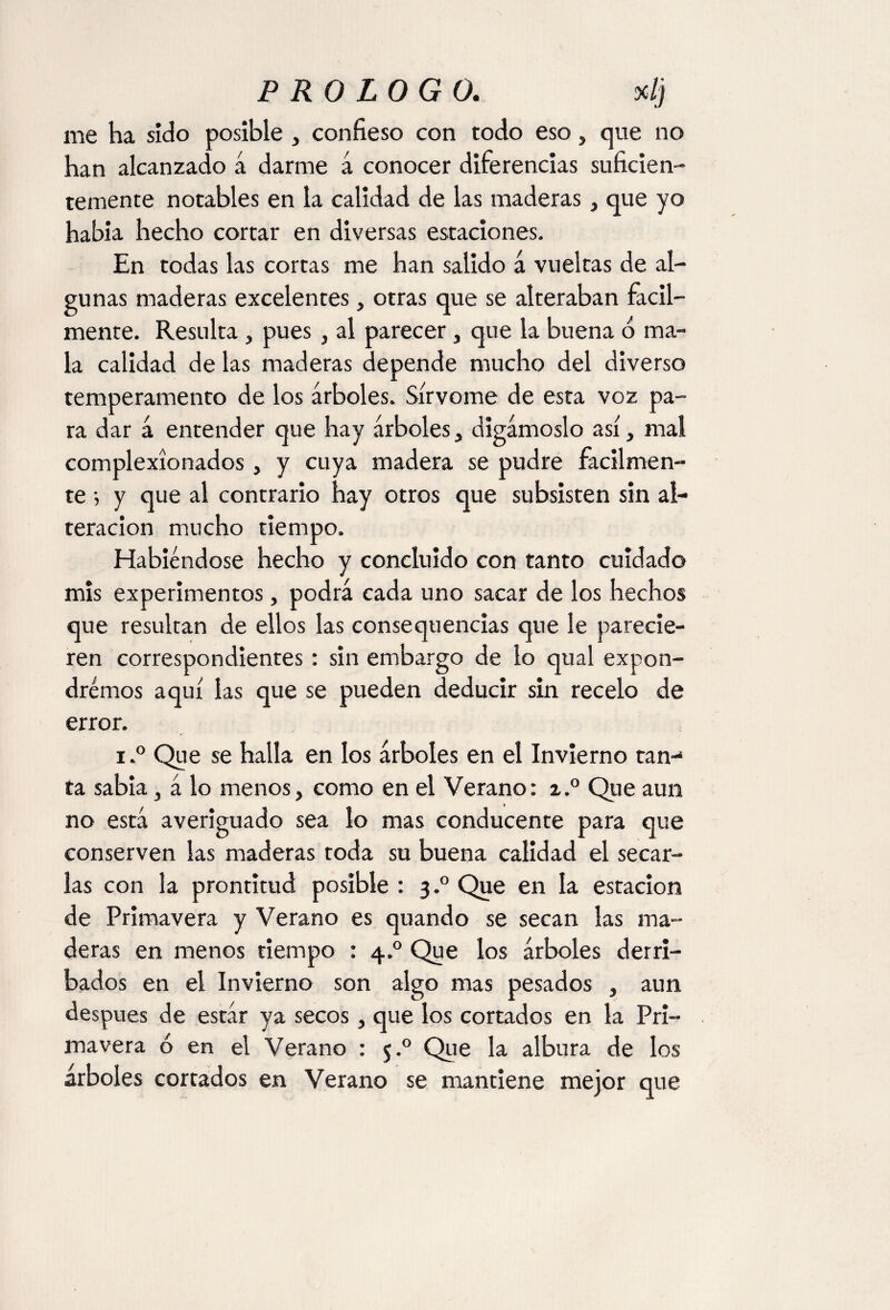 me ha sido posible , confieso con todo eso, que no han alcanzado á darme á conocer diferencias suficien¬ temente notables en la calidad de las maderas, que yo había hecho cortar en diversas estaciones. En todas las cortas me han salido á vueltas de al¬ gunas maderas excelentes, otras que se alteraban fácil¬ mente. Resulta , pues , al parecer, que la buena b ma¬ la calidad de las maderas depende mucho del diverso temperamento de los árboles. Sírvome de esta voz pa¬ ra dar á entender que hay árboles, digámoslo así, mal complexionados, y cuya madera se pudre fácilmen¬ te ; y que al contrario hay otros que subsisten sin al¬ teración mucho tiempo. Habiéndose hecho y concluido con tanto cuidado mis experimentos, podrá cada uno sacar de los hechos que resultan de ellos las consequencias que le parecie¬ ren correspondientes: sin embargo de lo qual expon¬ dremos aquí las que se pueden deducir sin recelo de error. i.° Que se halla en los árboles en el Invierno tan-* ta sabia, á lo menos, como en el Verano: z.° Que aun no está averiguado sea lo mas conducente para que conserven las maderas toda su buena calidad el secar¬ las con la prontitud posible : 3.0 Que en la estación de Primavera y Verano es quando se secan las ma¬ deras en menos tiempo : 4.0 Que los árboles derri¬ bados en el Invierno son algo mas pesados , aun después de estár ya secos, que los cortados en la Pri¬ mavera ó en el Verano : 5.0 Qie la albura de los árboles cortados en Verano se mantiene mejor que