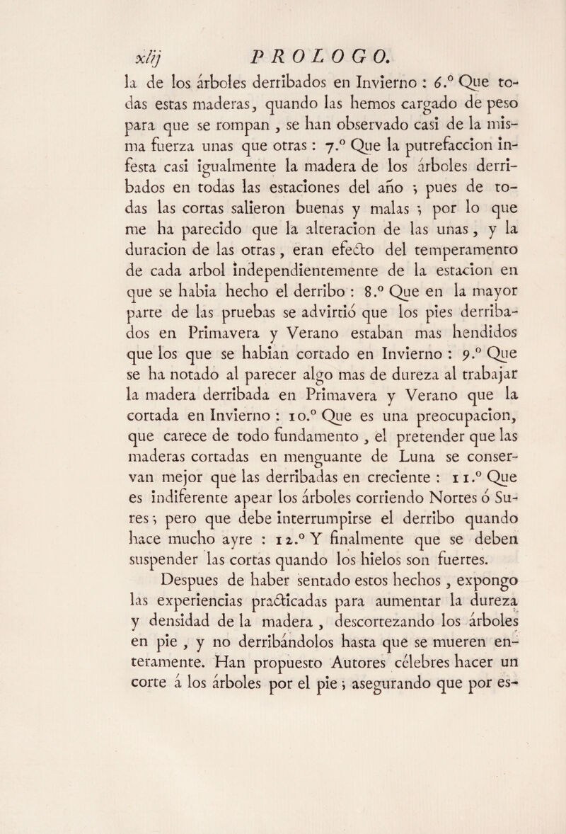 la de los árboles derribados en Invierno : 6.° Que to¬ das estas maderas, quando las hemos cargado de peso para que se rompan , se han observado casi de la mis¬ ma fuerza unas que otras: 7.0 Que la putrefacción In¬ festa casi igualmente la madera de los árboles derri- O bados en todas las estaciones del año *, pues de to¬ das las cortas salieron buenas y malas *, por lo que me ha parecido que la alteración de las unas, y la duración de las otras, eran efeCto del temperamento de cada árbol independientemente de la estación en que se había hecho el derribo : 8.° Que en la mayor parte de las pruebas se advirtió que los pies derriba¬ dos en Primavera y Verano estaban mas hendidos que los que se habían cortado en Invierno : 9.0 Que se ha notado al parecer algo mas de dureza al trabajar la madera derribada en Primavera y Verano que la cortada en Invierno : io.°Que es una preocupación, que carece de todo fundamento , el pretender que las maderas cortadas en menguante de Luna se conser¬ van mejor que las derribadas en creciente : 11.° Que es indiferente apear los árboles corriendo Nortes ó Su¬ res •, pero que debe interrumpirse el derribo quando hace mucho ayre : 12,.0 Y finalmente que se deben suspender las cortas quando los hielos son fuertes. Después de haber sentado estos hechos, expongo las experiencias practicadas para aumentar la dureza y densidad de la madera , descortezando los árboles en pie , y no derribándolos hasta que se mueren en¬ teramente. Han propuesto Autores célebres hacer un corte á los árboles por el pie ; asegurando que por es-