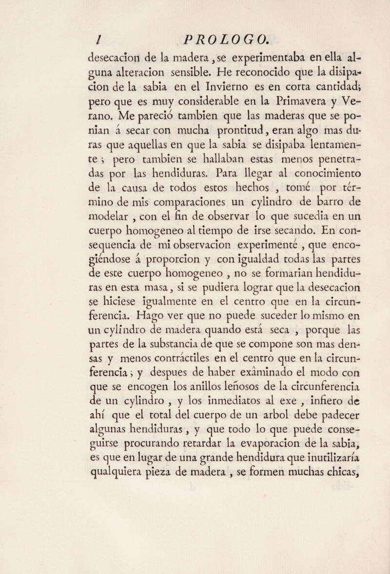 desecación de la madera, se experimentaba en ella al¬ guna alteración sensible. He reconocido que la disipa¬ ción de la sabia en el Invierno es en corta cantidad* pero que es muy considerable en la Primavera y Ve¬ rano. Me pareció también que las maderas que se po- nian á secar con mucha prontitud, eran algo mas du¬ ras que aquellas en que la sabia se disipaba lentamen¬ te * pero también se hallaban estas menos penetra¬ das por las hendiduras. Para llegar al conocimiento de la causa de todos estos hechos , tomé por tér¬ mino de mis comparaciones un cylindro de barro de modelar , con el fin de observar lo que sucedía en un cuerpo homogéneo al tiempo de irse secando. En con- sequencia de mi observación experimenté , que enco¬ giéndose á proporción y con igualdad todas las partes de este cuerpo homogéneo , no se formarían hendidu¬ ras en esta masa, si se pudiera lograr que la desecación se hiciese igualmente en el centro que en la circun¬ ferencia. Hago ver que no puede suceder lo mismo en un cylindro de madera quando está seca , porque las partes de la substancia de que se compone son mas den¬ sas y menos contráctiles en el centro que en la circun¬ ferencia * y después de haber examinado el modo con que se encogen los anillos leñosos de la circunferencia de un cylindro , y los inmediatos al exe , infiero de ahí que el total del cuerpo de un árbol debe padecer algunas hendiduras, y que todo lo que puede conse¬ guirse procurando retardar la evaporación de la sabia, es que en lugar de una grande hendidura que inutilizaría qualquiera pieza de madera , se formen muchas chicas.