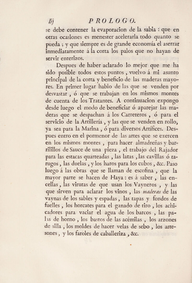 lij P RO LO G 0. se debe contener la evaporación de la sabia : que en otras ocasiones es menester acelerarla todo quanto se pueda •, y que siempre es de grande economía el aserrar inmediatamente á la corta los palos que no hayan de servir enterizos. Después de haber aclarado lo mejor que me ha sido posible todos estos puntos , vuelvo á mi asunto principal de la corra y beneficio de las maderas mayo¬ res. En primer lugar hablo de las que se venden por desvastar , ó que se trabajan en los mismos montes de cuenta de los Tratantes. A continuación expongo desde luego el modo de beneficiar o aparejar las ma¬ deras que se despachan á los Carreteros , o para el servicio de la Artillería y las que se venden en rollo, ya sea para la Marina , ó para diversos Artífices. Des¬ pués entro en el pormenor de las artes que se exercen en los mismos montes , para hacer almadreñas y bar- rilillos de Sauce de una pieza , el trabajo del Rajador para las estacas quarteadas , las latas , las cavillas ó ta¬ rugos , las duelas, y los haros para los cubos, &c. Paso luego á las obras que se llaman de escofina , que la mayor parte se hacen de Haya: es á saber , las en¬ cellas , las virutas de que usan los Vayñeros , y las que sirven para aclarar los vinos , las maderas de las vaynas de los sables y espadas, las tapas y fondos de fuelles, los horcates para el ganado de tiro , los achi¬ cadores para vaciar el agua de los barcos , las pa- 1 is de horno , los bastos de las acémilas , los arzones de silla , los moldes de hacer velas de sebo , los arte¬ sones 5 y los faroles de caballeriza , &c.