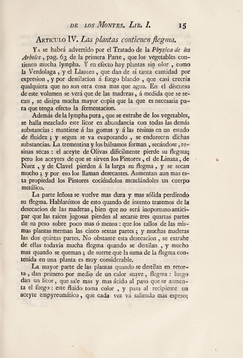 Articulo IV* Las plantas contienen flegma. Ya se habrá advertido por el Tratado de la Physic a de los Arboles , pag. 63 de la primera Parte, que los vegetables con¬ tienen mucha lympha. Y en efecto hay plantas sin olor , como la Verdolaga , y el Llantén , que dan de sí tanta cantidad por expresión , y por destilación á fuego blando , que casi creería qualquiera que no son otra cosa mas que agua. En el discurso de este volumen se verá que de las maderas , á medida que se se¬ can , se disipa mucha mayor copia que la que es necesaria pa¬ ra que tenga efecto la fermentación. Además de la lympha pura , que se extrahe de los vegetables, se halla mezclado este licor en abundancia con todas las demás substancias : mantiene á las gomas y á las resinas en un estado de fluidez ; y según se va evaporando , se endurecen dichas substancias. La trementina y los bálsamos forman , secándose y re¬ sinas; secas : el aceyte de Olivas difícilmente pierde su flegma;; pero los aceytes de que se sirven los Pintores , el de Linaza , de Nuez , y de Clavel pierden á la larga su flegma , y se secan mucho ; y por eso los llaman desecantes. Aumentan aun mas es¬ ta propiedad los Pintores cociéndolos mezclándoles un cuerpo metálico. La parte leñosa se vuelve mas dura y mas sólida perdiendo su flegma. Hablaremos de esto quando de intento tratemos de la desecación de las maderas, bien que no será inoportuno antici¬ par que las raíces jugosas pierden al secarse tres quarías partes de su peso sobre poco mas ó menos : que los tallos de las mis¬ mas plantas merman las cinco sextas partes ; y muchas maderas Jas dos quintas partes. No obstante esta desecación , se extrahe de ellas todavía mucha flegma quando se destilan , y mucho mas quando se queman ; de suerte que la suma de la flegma con¬ tenida en una planta es muy considerable. La mayor parte de las plantas quando se destilan en retor¬ ta , dan primero por medio de un calor suave, flegma : luego dan un licor, que sale mas y mas ácido al paso que se aumen¬ ta el fuego : este fluido toma color , y pasa al recipiente un aceyte empyreumático, que cada vez vá saliendo mas espeso;