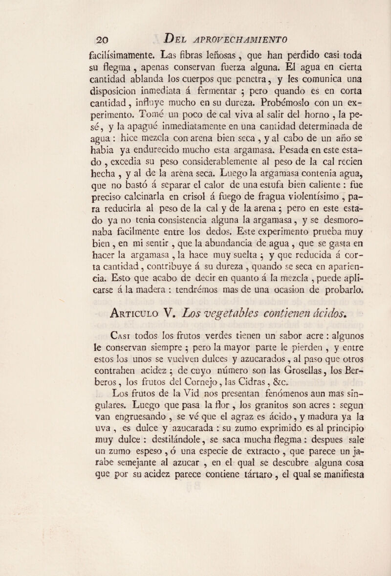 facilísimamente. Las fibras leñosas , que han perdido casi toda su flegma , apenas conservan fuerza alguna. El agua en cierta cantidad ablanda los cuerpos que penetra, y les comunica una disposición inmediata á fermentar 5 pero quando es en corta cantidad, influye mucho en su dureza. Probémoslo con un ex¬ perimento. Tomé un poco de cal viva al salir del horno , la pe¬ sé, y la apagué inmediatamente en una cantidad determinada de agua : hice mezcla con arena bien seca , y al cabo de un año se habia ya endurecido mucho esta argamasa. Pesada en este esta¬ do , excedía su peso considerablemente al peso de la cal recien hecha , y al de la arena seca. Luego la argamasa contenia agua, que no bastó á separar el calor de una estufa bien caliente : fue preciso calcinarla en crisol á fuego de fragua violentísimo , pa¬ ra reducirla al peso de la cal y de la arena $ pero en este esta¬ do ya no tenia consistencia alguna la argamasa, y se desmoro¬ naba fácilmente entre los dedos. Este experimento prueba muy bien , en mi sentir , que la abundancia de agua , que se gasta en hacer la argamasa , la hace muy suelta } y que reducida á cor¬ ta cantidad, contribuye á su dureza , quando se seca en aparien¬ cia. Esto que acabo de decir en quanto á la mezcla , puede apli¬ carse á la madera : tendrérnos mas de una ocasión de probarlo. Articulo V. Los vegetables contienen ácidos. Casi todos los frutos verdes tienen un sabor acre : algunos le conservan siempre 5 pero la mayor parte le pierden , y entre estos los unos se vuelven dulces y azucarados , al paso que otros contrahen acidez ; de cuyo número son las Grosellas, los Bér¬ beros , los frutos deí Cornejo, las Cidras , &c. Los frutos de la Vid nos presentan fenómenos aun mas sin¬ gulares. Luego que pasa la flor , los granitos son acres : según van engruesando , se vé que el agraz es ácido, y madura ya la uva , es dulce y azucarada : su zumo exprimido es al principio muy dulce : destilándole , se saca mucha flegma: despues sale un zumo espeso, ó una especie de extracto , que parece un ja¬ rabe semejante al azúcar , en el qual se descubre alguna cosa que por su acidez parece contiene tártaro, el qual se manifiesta