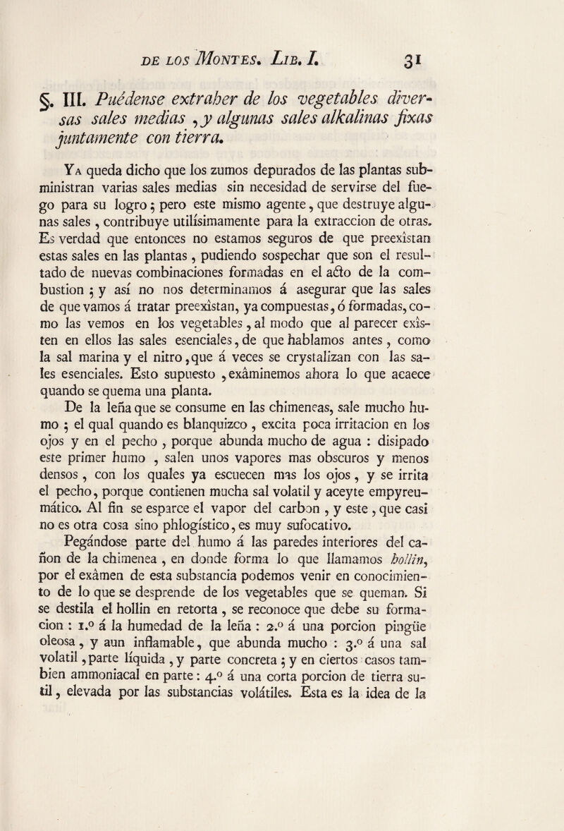 3* §. III. Puédeme extraher de los vegetables diver¬ sas sales medias y y algunas sales alkalinas Jixas juntamente con tierra. Ya queda dicho que los zumos depurados de las plantas sub¬ ministran varias sales medias sin necesidad de servirse del fue¬ go para su logro 5 pero este mismo agente, que destruye algu¬ nas sales, contribuye utilísimamente para la extracción de otras» Es verdad que entonces no estamos seguros de que preexístan estas sales en las plantas, pudiendo sospechar que son el resul¬ tado de nuevas combinaciones formadas en el ado de la com¬ bustion 5 y así no nos determinamos á asegurar que las sales de que vamos á tratar preexistan, ya compuestas , ó formadas, co¬ mo las vemos en los vegetables 9 al modo que al parecer exis¬ ten en ellos las sales esenciales, de que hablamos antes, como la sal marina y el nitro , que á veces se crystalizan con las sa¬ les esenciales. Esto supuesto ^exáminemos ahora lo que acaece quando se quema una planta. De la leña que se consume en las chimeneas, sale mucho hu¬ mo 5 el qual quando es blanquizco , excita poca irritación en los ojos y en el pecho , porque abunda mucho de agua : disipado este primer humo , salen unos vapores mas obscuros y menos densos , con los quales ya escuecen mas los ojos, y se irrita el pecho, porque contienen mucha sal volátil y aceyte empyreu¬ mático. Al fin se esparce el vapor del carbon , y este , que casi no es otra cosa sino phlogístico, es muy sufocativo. Pegándose parte del humo á las paredes interiores del ca¬ ñón de la chimenea , en donde forma lo que llamamos boffin, por el examen de esta substancia podemos venir en conocimien¬ to de lo que se desprende de los vegetables que se queman. Si se destila el hollin en retorta , se reconoce que debe su forma¬ ción : i.° á la humedad de la leña : 2.0 á una porción pingue oleosa, y aun inflamable, que abunda mucho : 3.0 á una sal volátil, parte líquida , y parte concreta 5 y en ciertos casos tam¬ bién ammoniacal en parte: 4.0 á una corta porción de tierra su¬ til ? elevada por las substancias volátiles. Esta es la idea de la