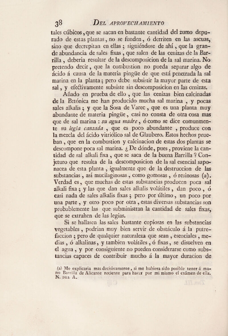 tales cúbicos, que se sacan en bastante cantidad del zumo depu¬ rado de estas plantas, no se funden, ó derriten en las ascuas, sino que decrepitan en ellas 5 siguiéndose de ahí, que la gran¬ de abundancia de sales fixas , que salen de las cenizas de la Bar¬ rilla , debería resultar de la descomposición de la sal marina. No pretendo decir, que la combustion no pueda separar algo de ácido á causa de la materia pingüe de que está penetrada la sal marina en la planta; pero debe subsistir la mayor parte de esta sal, y efe&ivamente subsiste sin descomposición en las cenizas. Añado en prueba de ello , que las cenizas bien calcinadas de la Betónica me han producido mucha sal marina , y pocas sales alkalis 5 y que la Sosa de Varec, que es una planta muy abundante de materia pingüe, casi no consta de otra cosa mas que de sal marina : su agua madre, ó como se dice comunmen¬ te su legia cansada , que es poco abundante , produce con la mezcla del ácido vitriólico sal de Glaubero. Estos hechos prue¬ ban , que en la combustion y calcinación de estas dos plantas se descompone poca sal marina. ¿De dónde, pues, proviene la can¬ tidad de sal alkali fixa , que se saca de la buena Barrilla ? Con¬ jeturo que resulta de la descomposición de la sal esencial sapo¬ nácea de esta planta , igualmente que de la destrucción de las substancias, así mucilaginosas , como gomosas, ó resinosas (a). Verdad es, que muchas de estas substancias producen poca sal alkali fixa 5 y las que dan sales alkalis volátiles , dan poco , ó casi nada de sales alkalis fixas 5 pero por último, un poco por una parte , y otro poco por otra , estas diversas substancias son probablemente las que subministran la cantidad de sales fixas, que se extrañen de las legias. Si se hallasen las sales bastante copiosas en las substancias vegetables , podrían muy bien servir de obstáculo á la putre¬ facción 5 pero de qualquier naturaleza que sean , esenciales , me¬ dias , ó alkalinas, y también volátiles, ó fixas, se disuelven en el agua , y por consiguiente no pueden considerarse como subs¬ tancias capaces de contribuir mucho á la mayor duración de (a) Me explicaría mas decisivamente , si me hubiera sido posible tener á ma¬ no Barrilla de Alicante reciente para hacer por mí mismo el examen de ella. N. DEL A.