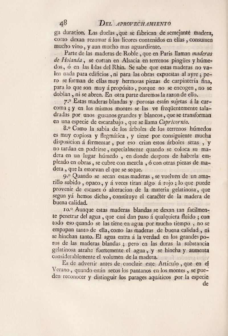 ga duración. Las duelas ,que se fabrican de semejante madera, como dexan rezumar á los licores contenidos en ellas , consumen mucho vino, y aun mucho mas aguardiente. Parte de las maderas de Roble, que en Paris llaman maderas de Holanda, se cortan en AIsacia en terrenos pingües y húme¬ dos , ó en las Islas del Rhin. Se sabe que estas maderas no va¬ len nada para edificios , ni para las obras expuestas al ayre $ pe¬ ro se forman de ellas muy hermosas piezas de carpintería fina, para lo que son muy á propósito, porque no se encogen , no se doblan , ni se abren. En otra parte daremos la razón de ello. f.° Estas maderas blandas y porosas están sujetas á la car¬ coma 5 y en los mismos montes se las ve freqüentemente tala¬ dradas por unos gusanos grandes y blancos, que se transforman en una especie de escarabajo , que se llama Capricornio. 8.° Como la sabia de los árboles de los terrenos húmedos es muy copiosa y flegmática , y tiene por consiguiente mucha disposición á fermentar, por eso crian estos árboles setas , y no tardan en podrirse, especialmente quando se coloca su ma¬ dera en un lugar húmedo , en donde después de haberla em¬ pleado en obras, se cubre con mezcla , ó con otras piezas de ma¬ dera , que la estorvan el que se seque. 9.0 Quando se secan estas maderas , se vuelven de un ama¬ rillo subido , opaco, y á veces tiran algo á rojo 5 lo que puede provenir de escasez ó alteración de la materia gelatinosa, que según yá hemos dicho, constituye el cara&er de la madera de buena calidad. io.° Aunque estas maderas blandas se dexan tan fácilmen¬ te penetrar del agua , que casi dan paso á qualquiera fluido 5 con todo eso quando se las tiene en agua por mucho tiempo , no se empapan tanto de ella, como las maderas de buena calidad , ni se hinchan tanto. El agua entra á la verdad en los grandes po¬ ros de las maderas blandas 5 pero en las duras la substancia gelatinosa atrahe fuertemente el agua, y se hincha y aumenta considerablemente el volumen de la madera. Es de advertir antes de concluir este Artículo , que en el Verano, quando están secos los pantanos en los montes , se pue¬ den reconocer y distinguir los parages aquáticos por la especie de