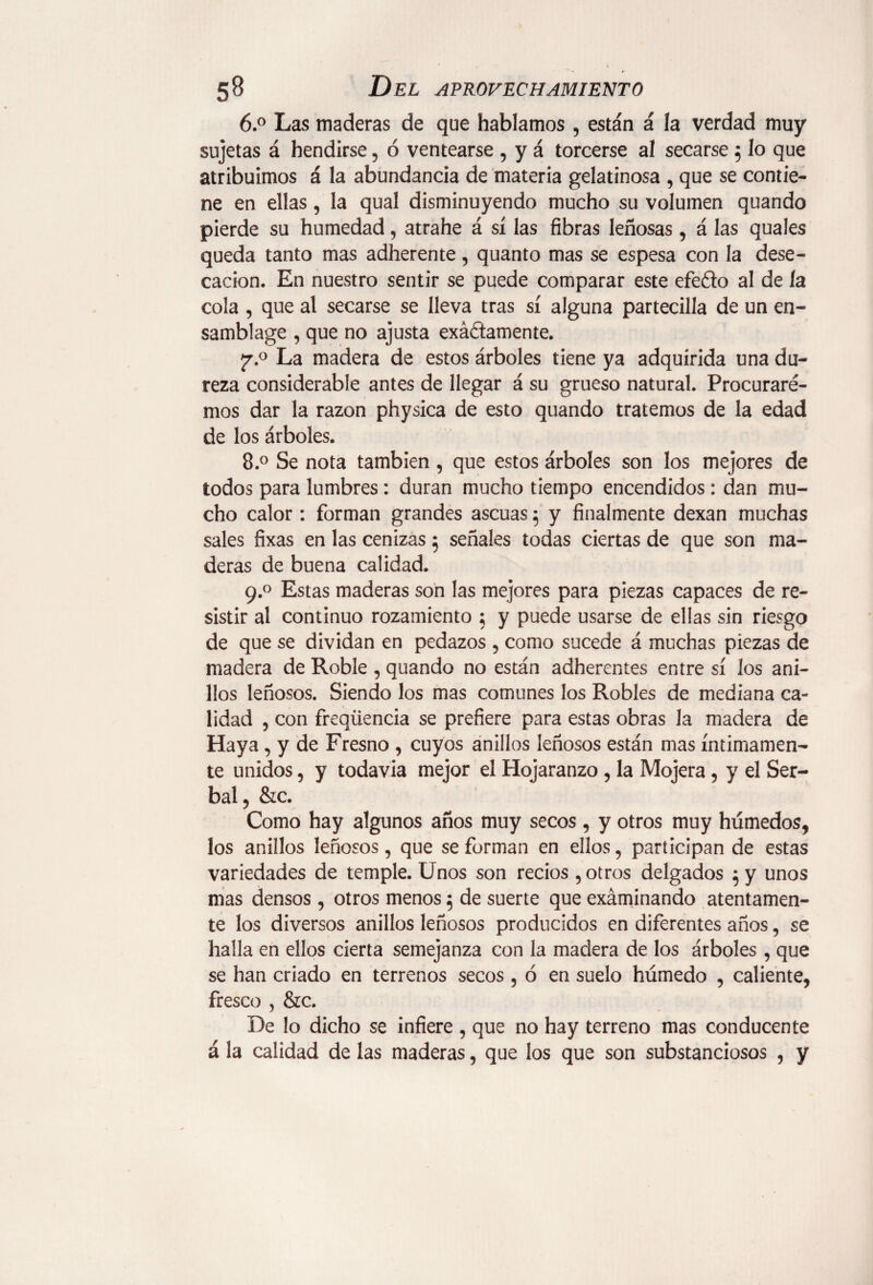 6.° Las maderas de que hablamos , están á la verdad muy sujetas á hendirse, ó ventearse , y á torcerse al secarse 5 lo que atribuimos á la abundancia de materia gelatinosa , que se contie¬ ne en ellas, la qual disminuyendo mucho su volumen quando pierde su humedad, atrahe á sí las fibras leñosas , á las quales queda tanto mas adherente, quanto mas se espesa con la dese¬ cación. En nuestro sentir se puede comparar este efe&o al de la cola , que al secarse se lleva tras sí alguna partecilla de un en- samblage , que no ajusta exactamente. j7.° La madera de estos árboles tiene ya adquirida una du¬ reza considerable antes de llegar á su grueso natural. Procurare¬ mos dar la razón physica de esto quando tratemos de la edad de los árboles. 8.° Se nota también , que estos árboles son los mejores de todos para lumbres: duran mucho tiempo encendidos : dan mu¬ cho calor : forman grandes ascuas 5 y finalmente dexan muchas sales fixas en las cenizas 5 señales todas ciertas de que son ma¬ deras de buena calidad. 9.0 Estas maderas son las mejores para piezas capaces de re¬ sistir al continuo rozamiento ; y puede usarse de ellas sin riesgo de que se dividan en pedazos , como sucede á muchas piezas de madera de Roble , quando no están adherentes entre sí los ani¬ llos leñosos. Siendo los mas comunes los Robles de mediana ca¬ lidad , con freqüencia se prefiere para estas obras la madera de Haya, y de Fresno , cuyos anillos leñosos están mas íntimamen¬ te unidos, y todavía mejor el Hojaranzo , la Mojera, y el Ser¬ bal, &c. Como hay algunos años muy secos, y otros muy húmedos, los anillos leñosos, que se forman en ellos, participan de estas variedades de temple. Unos son recios , otros delgados 5 y unos mas densos, otros menos 5 de suerte que exáminando atentamen¬ te los diversos anillos leñosos producidos en diferentes años, se halla en ellos cierta semejanza con la madera de los árboles , que se han criado en terrenos secos , ó en suelo húmedo , caliente, fresco , &c. De lo dicho se infiere , que no hay terreno mas conducente á la calidad de las maderas, que los que son substanciosos , y