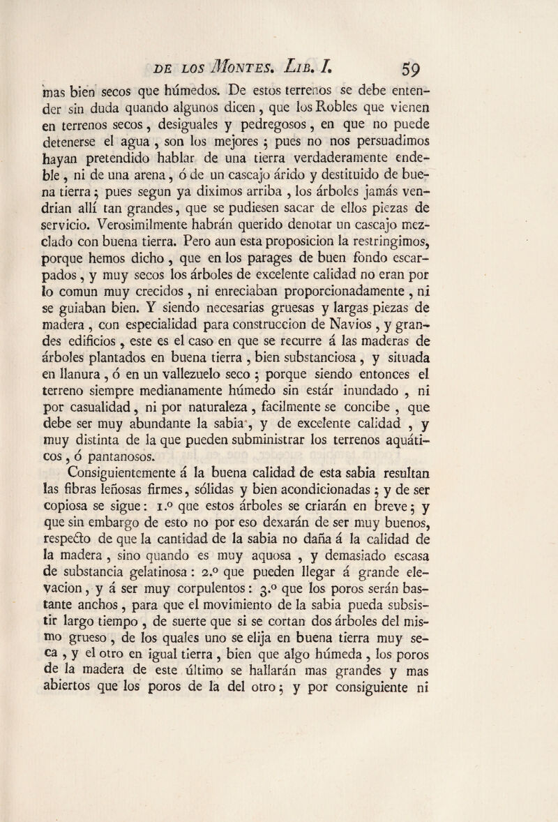 mas bien secos que húmedos. De estos terrenos se debe enten¬ der sin duda quando algunos dicen, que los Robles que vienen en terrenos secos, desiguales y pedregosos, en que no puede detenerse el agua , son los mejores ; pues no nos persuadimos hayan pretendido hablar de una tierra verdaderamente ende¬ ble , ni de una arena, ó de un cascajo árido y destituido de bue¬ na tierra; pues según ya diximos arriba , los árboles jamás ven¬ drían allí tan grandes, que se pudiesen sacar de ellos piezas de servicio. Verosimilmente habrán querido denotar un cascajo mez¬ clado con buena tierra. Pero aun esta proposición la restringimos, porque hemos dicho, que en los parages de buen fondo escar¬ pados , y muy secos los árboles de excelente calidad no eran por ío común muy crecidos , ni enredaban proporcionadamente , ni se guiaban bien. Y siendo necesarias gruesas y largas piezas de madera , con especialidad para construcción de Navios , y gran¬ des edificios , este es el caso en que se recurre á las maderas de árboles plantados en buena tierra , bien substanciosa, y situada en llanura , ó en un vallezuelo seco ; porque siendo entonces el terreno siempre medianamente húmedo sin estár inundado , ni por casualidad, ni por naturaleza , fácilmente se concibe , que debe ser muy abundante la sabia4, y de excelente calidad , y muy distinta de la que pueden subministrar los terrenos aquáti- eos, ó pantanosos. Consiguientemente á la buena calidad de esta sabia resultan las fibras leñosas firmes, sólidas y bien acondicionadas ; y de ser copiosa se sigue: i.° que estos árboles se criarán en breve; y que sin embargo de esto no por eso dexarán de ser muy buenos, respedo de que la cantidad de la sabia no daña á la calidad de la madera , sino quando es muy aquosa , y demasiado escasa de substancia gelatinosa: 2.0 que pueden llegar á grande ele¬ vación , y á ser muy corpulentos: 3.0 que los poros serán bas¬ tante anchos , para que el movimiento de la sabia pueda subsis¬ tir largo tiempo , de suerte que si se cortan dos árboles del mis¬ mo grueso, de los quales uno se elija en buena tierra muy se¬ ca , y el otro en igual tierra , bien que algo húmeda , los poros de la madera de este último se hallarán mas grandes y mas abiertos que los poros de la del otro; y por consiguiente ni