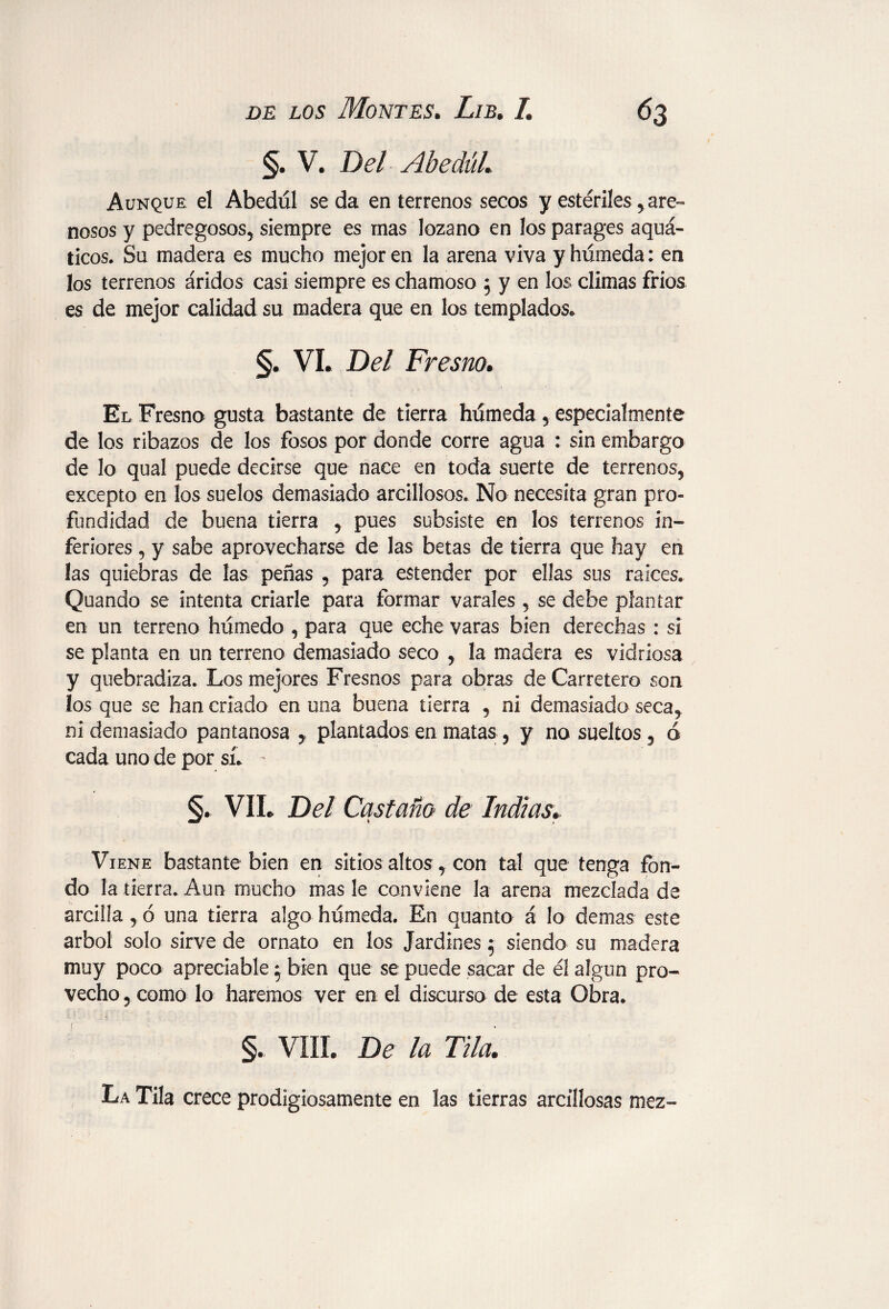 §. V. Del Abedul. Aunque el Abedul seda en terrenos secos y estériles, are¬ nosos y pedregosos, siempre es mas lozano en los parages aquá- ticos. Su madera es mucho mejor en la arena viva y húmeda: en los terrenos áridos casi siempre es chamoso 5 y en los climas fríos es de mejor calidad su madera que en los templados. §. vi. Del Fresno. El Fresno gusta bastante de tierra húmeda , especialmente de los ribazos de los fosos por donde corre agua : sin embargo de lo qua! puede decirse que nace en toda suerte de terrenos* excepto en los suelos demasiado arcillosos. No necesita gran pro¬ fundidad de buena tierra * pues subsiste en los terrenos in¬ feriores * y sabe aprovecharse de las betas de tierra que hay en las quiebras de las peñas * para estender por ellas sus raíces. Quando se intenta criarle para formar varales , se debe plantar en un terrena húmedo , para que eche varas bien derechas : si se planta en un terreno demasiado seco * la madera es vidriosa y quebradiza. Los mejores Fresnos para obras de Carretero son los que se han criado en una buena tierra * ni demasiado seca* ni demasiado pantanosa y plantados en matas * y no sueltos , 0 cada uno de por sí. - §. VII. Del Castaño de Indias. Viene bastante bien en sitios altos, con tal que tenga fon¬ do la tierra. Aun mucho mas le conviene la arena mezclada de arcilla, 6 una tierra algo húmeda. En quanto á lo demas este árbol solo sirve de ornato en los Jardines 5 siendo su madera muy poco apreciable} bien que se puede sacar de él algún pro¬ vecho , como lo haremos ver en el discurso de esta Obra. §. VIII. De la Tila. La Tila crece prodigiosamente en las tierras arcillosas mez-