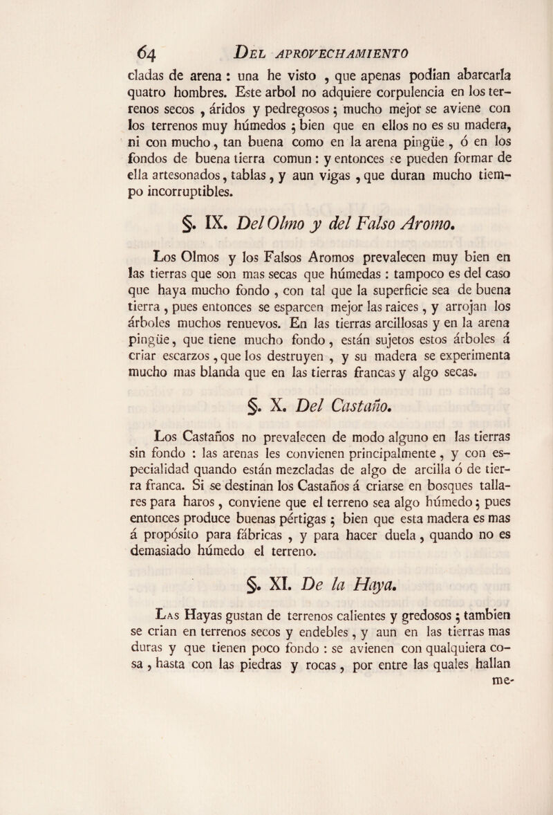 ciadas de arena : una he visto , que apenas podían abarcarla quatro hombres. Este árbol no adquiere corpulencia en los ter¬ renos secos , áridos y pedregosos 5 mucho mejor se aviene con los terrenos muy húmedos 5 bien que en ellos no es su madera, ni con mucho, tan buena como en la arena pingüe , ó en los fondos de buena tierra común : y entonces se pueden formar de ella artesonados, tablas , y aun vigas , que duran mucho tiem¬ po incorruptibles. §. IX. Del Olmo y del Falso Aromo. Los Olmos y los Falsos Aromos prevalecen muy bien en las tierras que son mas secas que húmedas : tampoco es del caso que haya mucho fondo , con tal que la superficie sea de buena tierra , pues entonces se esparcen mejor las raíces, y arrojan los árboles muchos renuevos. En las tierras arcillosas y en la arena pingüe, que tiene mucho fondo, están sujetos estos árboles á criar escarzos, que los destruyen , y su madera se experimenta mucho mas blanda que en las tierras francas y algo secas. §. X. Del Castaño. Los Castaños no prevalecen de modo alguno en las tierras sin fondo : las arenas les convienen principalmente, y con es¬ pecialidad quando están mezcladas de algo de arcilla ó de tier¬ ra franca. Si se destinan los Castaños á criarse en bosques talla¬ res para haros, conviene que el terreno sea algo húmedo; pues entonces produce buenas pértigas $ bien que esta madera es mas á propósito para fábricas , y para hacer duela, quando no es demasiado húmedo el terreno. §. XI. De la Haya. Las Hayas gustan de terrenos calientes y gredosos; también se crian en terrenos secos y endebles, y aun en las tierras mas duras y que tienen poco fondo : se avienen con qualquiera co¬ sa , hasta con las piedras y rocas, por entre las quales hallan me-