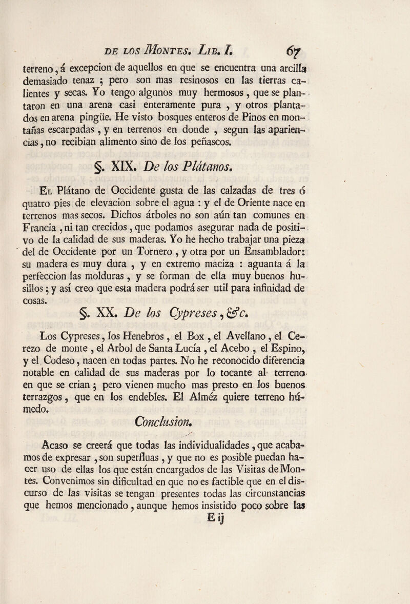 6? terreno, á excepción de aquellos en que se encuentra una arcilla demasiado tenaz 5 pero son mas resinosos en las tierras ca¬ lientes y secas. Yo tengo algunos muy hermosos , que se plan¬ taron en una arena casi enteramente pura , y otros planta¬ dos en arena pingüe. He visto bosques enteros de Pinos en mon¬ tañas escarpadas, y en terrenos en donde , según las aparien¬ cias , no recibían alimento sino de los peñascos. §. XIX. De los Plátanos. El Plátano de Occidente gusta de las calzadas de tres ó quatro pies de elevación sobre el agua : y el de Oriente nace en terrenos mas secos. Dichos árboles no son aún tan comunes en Francia , ni tan crecidos, que podamos asegurar nada de positi¬ vo de la calidad de sus maderas. Yo he hecho trabajar una pieza del de Occidente por un Tornero , y otra por un Ensamblador: su madera es muy dura , y en extremo maciza : aguanta á la perfección las molduras, y se forman de ella muy buenos hu¬ sillos 5 y así creo que esta madera podrá ser útil para infinidad de cosas. §. XX. De los Cypreses, &c. Los Cypreses, los Henebros, el Box , el Avellano, el Ce¬ rezo de monte , el Arbol de Santa Lucía , el Acebo , el Espino, y el Codeso, nacen en todas partes. No he reconocido diferencia notable en calidad de sus maderas por lo tocante al terreno en que se crian$ pero vienen mucho mas presto en los buenos terrazgos, que en los endebles. El Almez quiere terreno hú¬ medo. Conclusion. Acaso se creerá que todas las individualidades , que acaba¬ mos de expresar , son superfluas , y que no es posible puedan ha¬ cer uso de ellas los que están encargados de las Visitas de Mon¬ tes. Convenimos sin dificultad en que no es factible que en el dis¬ curso de las visitas se tengan presentes todas las circunstancias que hemos mencionado, aunque hemos insistido poco sobre las Eij