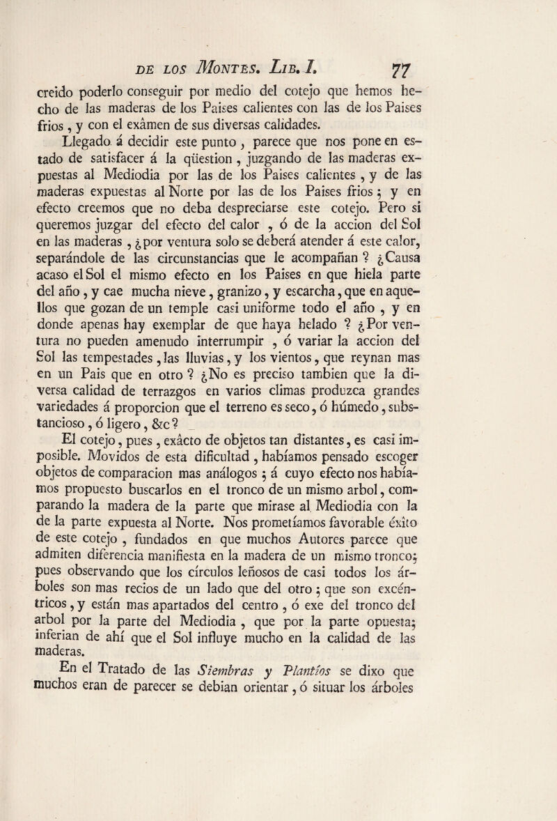 creído poderlo conseguir por medio del cotejo que hemos he¬ cho de las maderas de los Países calientes con las de los Países frios , y con el exámen de sus diversas calidades. Llegado á decidir este punto ) parece que nos pone en es¬ tado de satisfacer á la question , juzgando de las maderas ex¬ puestas al Mediodía por las de los Países calientes , y de las maderas expuestas al Norte por las de los Países fríos 5 y en efecto creemos que no deba despreciarse este cotejo. Pero sí queremos juzgar del efecto del calor , ó de la acción del Sol en las maderas , ¿por ventura solo se deberá atender á este calor, separándole de las circunstancias que le acompañan ? ¿Causa acaso el Sol el mismo efecto en los Países en que hiela parte del año, y cae mucha nieve, granizo, y escarcha, que en aque¬ llos que gozan de un temple casi uniforme todo el año , y en donde apenas hay exemplar de que haya helado ? ¿Por ven¬ tura no pueden amenudo interrumpir , ó variar la acción del Sol las tempestades , las lluvias, y los vientos, que reynan mas en un Pais que en otro ? ¿No es preciso también que la di¬ versa calidad de terrazgos en varios climas produzca grandes variedades á proporción que el terreno es seco 5 ó húmedo5 subs¬ tancioso , ó ligero, &c ? El cotejo, pues , exácío de objetos tan distantes 5 es casi im¬ posible. Movidos de esta dificultad , habíamos pensado escoger objetos de comparación mas análogos 5 á cuyo efecto nos había¬ mos propuesto buscarlos en el tronco de un mismo árbol, com¬ parando la madera de la parte que mirase al Mediodía con la de la parte expuesta al Norte. Nos prometíamos favorable éxito de este cotejo , fundados en que muchos Autores parece que admiten diferencia manifiesta en la madera de un mismo tronco: pues observando que los círculos leñosos de casi todos los ár¬ boles son mas recios de un lado que del otro 5 que son excén¬ tricos , y están mas apartados del centro , ó exe del tronco del árbol por la parte del Mediodía , que por la parte opuesta; inferian de ahí que el Sol influye mucho en la calidad de las maderas. En el Tratado de las Siembras y Plantíos se dixo que muchos eran de parecer se debian orientar, ó situar los árboles