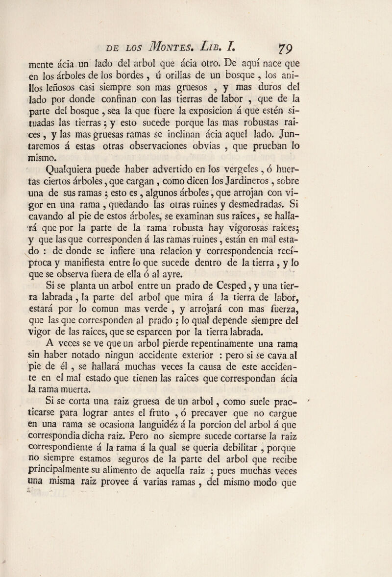 mente ácia un lado del árbol que acia otro. De aquí nace que en los árboles de los bordes, ú orillas de un bosque , ¡os ani¬ llos leñosos casi siempre son mas gruesos , y mas duros del lado por donde confinan con las tierras de labor , que de la parte del bosque , sea la que fuere la exposición á que estén si¬ tuadas las tierras ; y esto sucede porque las mas robustas raí¬ ces , y las mas gruesas ramas se inclinan ácia aquel lado. Jun¬ taremos á estas otras observaciones obvias , que prueban lo mismo* Qualquiera puede haber advertido en los vergeles, ó huer¬ tas ciertos árboles , que cargan , como dicen los Jardineros , sobre una de sus ramas ; esto es, algunos árboles, que arrojan con vi¬ gor en una rama , quedando las otras ruines y desmedradas. Si cavando al pie de estos árboles, se examinan sus raíces, se halla¬ rá que por la parte de la rama robusta hay vigorosas raíces; y que las que corresponden á las ramas ruines , están en mal esta¬ do : de donde se infiere una relación y correspondencia recí¬ proca y manifiesta entre lo que sucede dentro de la tierra , y lo que se observa fuera de ella ó al ayre. Si se planta un árbol entre un prado de Cesped, y una tier¬ ra labrada, la parte del árbol que mira á la tierra de labor, estará por lo común mas verde , y arrojará con mas fuerza, que las que corresponden al prado ; lo qual depende siempre del vigor de las raíces, que se esparcen por la tierra labrada. A veces se ve que un árbol pierde repentinamente una rama sin haber notado ningún accidente exterior : pero si se cava al pie de él , se hallará muchas veces la causa de este acciden¬ te en el mal estado que tienen las raíces que correspondan ácia la rama muerta. Si se corta una raiz gruesa de un árbol, como suele prac¬ ticarse para lograr antes el fruto , ó precaver que no cargue en una rama se ocasiona languidéz á la porción del árbol á que correspondía dicha raiz. Pero no siempre sucede cortarse la raiz correspondiente á la rama á la qual se quería debilitar , porque no siempre estamos seguros de la parte del árbol que recibe principalmente su alimento de aquella raiz ; pues muchas veces una misma raiz provee á varias ramas, del mismo modo que