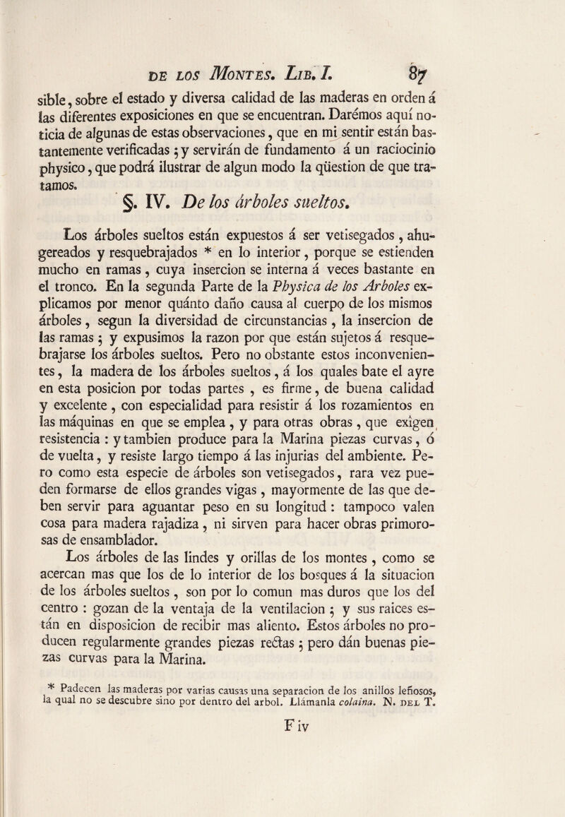 • r de los Montes. Lib. L 87 sible, sobre el estado y diversa calidad de las maderas en orden á las diferentes exposiciones en que se encuentran. Daremos aquí no¬ ticia de algunas de estas observaciones, que en mi sentir están bas¬ tantemente verificadas 5 y servirán de fundamento á un raciocinio physico, que podrá ilustrar de algún modo la question de que tra¬ tamos. §• IV. De los árboles sueltos, Los árboles sueltos están expuestos á ser vetisegados 5 ahu- gereados y resquebrajados * en lo interior, porque se estienden mucho en ramas, cuya inserción se interna á veces bastante en el tronco. En la segunda Parte de la Physica de los Arboles ex» plicamos por menor quánto daño causa al cuerpo de los mismos árboles, según la diversidad de circunstancias, la inserción de las ramas $ y expusimos la razón por que están sujetos á resque¬ brajarse los árboles sueltos. Pero no obstante estos inconvenien¬ tes , la madera de los árboles sueltos, á los quales bate el ayre en esta posición por todas partes , es firme, de buena calidad y excelente, con especialidad para resistir á los rozamientos en las máquinas en que se emplea , y para otras obras, que exigen resistencia : y también produce para la Marina piezas curvas, ó de vuelta, y resiste largo tiempo á las injurias del ambiente. Pe» ro como esta especie de árboles son vetisegados, rara vez pue¬ den formarse de ellos grandes vigas 5 mayormente de las que de¬ ben servir para aguantar peso en su longitud : tampoco valen cosa para madera rajadiza , ni sirven para hacer obras primoro¬ sas de ensamblador. Los árboles de las lindes y orillas de los montes , como se acercan mas que los de lo interior de los bosques á la situación de los árboles sueltos , son por lo común mas duros que los del centro : gozan de la ventaja de la ventilación $ y sus raíces es¬ tán en disposición de recibir mas aliento. Estos árboles no pro¬ ducen regularmente grandes piezas redas j pero dán buenas pie¬ zas curvas para la Marina. * Padecen las maderas por varias causas una separación de los anillos leñosos* la qual no se descubre sino por dentro del árbol, Llámanla colaina. N. oe:l T«