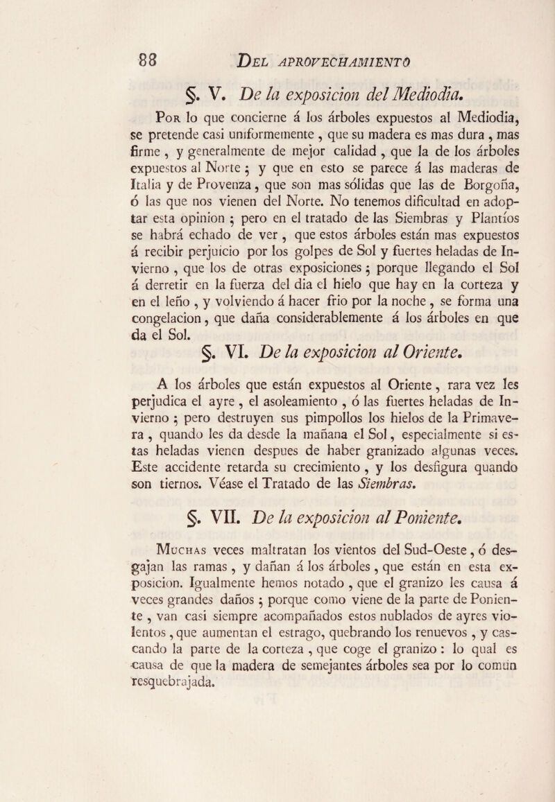 §. V. De la exposición del Mediodía. Por lo que concierne á los árboles expuestos al Mediodía, se pretende casi uniformemente , que su madera es mas dura , mas firme , y generalmente de mejor calidad , que la de los árboles expuestos a! Norte $ y que en esto se parece á las maderas de Italia y de Provenza, que son mas sólidas que las de Borgoña, ó las que nos vienen del Norte. No tenemos dificultad en adop¬ tar esta opinion 5 pero en el tratado de las Siembras y Plantíos se habrá echado de ver , que estos árboles están mas expuestos á recibir perjuicio por los golpes de Sol y fuertes heladas de In¬ vierno , que los de otras exposiciones 5 porque llegando el Sol á derretir en la fuerza del dia el hielo que hay en la corteza y en el leño , y volviendo á hacer frió por la noche , se forma una congelación, que daña considerablemente á los árboles en que da el Sol. §. vi. De la exposición al Oriente• A los árboles que están expuestos al Oriente, rara vez les perjudica el ayre , el asoleamiento , ó las fuertes heladas de In¬ vierno 5 pero destruyen sus pimpollos los hielos de la Primave¬ ra , quando les da desde la mañana el Sol, especialmente si es¬ tas heladas vienen después de haber granizado algunas veces. Este accidente retarda su crecimiento , y los desfigura quando son tiernos. Véase el Tratado de las Siembras. §. VIL De la exposición al Poniente. Muchas veces maltratan los vientos del Sud-Oeste, ó des¬ gajan las ramas , y dañan á los árboles , que están en esta ex¬ posición. Igualmente hemos notado , que el granizo Ies causa á veces grandes daños } porque como viene de la parte de Ponien¬ te , van casi siempre acompañados estos nublados de ayres vio¬ lentos , que aumentan el estrago, quebrando los renuevos , y cas¬ cando la parte de la corteza , que coge el granizo : lo qual es causa de que la madera de semejantes árboles sea por lo común resquebrajada.