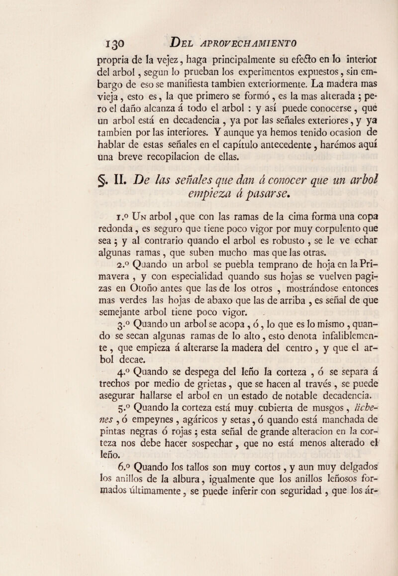 propria de la vejez, haga principalmente su efeflo en lo interior del árbol , según lo prueban los experimentos expuestos, sin em¬ bargo de eso se manifiesta también exteriormente. La madera mas vieja, esto es, la que primero se formó, es la mas alterada 5 pe¬ ro el daño alcanza á todo el árbol : y así puede conocerse , que un árbol está en decadencia , ya por las señales exteriores, y ya también por las interiores. Y aunque ya hemos tenido ocasión de hablar de estas señales en el capítulo antecedente , harémos aquí una breve recopilación de ellas. §. II. De las señales que dan á conocer que un árbol empieza á pasarse. i.° Un árbol , que con las ramas de la cima forma una copa redonda, es seguro que tiene poco vigor por muy corpulento que sea 5 y al contrario quando el árbol es robusto , se le ve echar algunas ramas, que suben mucho mas que las otras. 2.0 Quando un árbol se puebla temprano de hoja en la Pri¬ mavera , y con especialidad quando sus hojas se vuelven pagi- zas en Otoño antes que las de los otros , mostrándose entonces mas verdes las hojas de abaxo que las de arriba , es señal de que semejante árbol tiene poco vigor. 3.0 Quando un árbol se acopa , ó , lo que es lo mismo , quan¬ do se secan algunas ramas de lo alto, esto denota infaliblemen¬ te , que empieza á alterarse la madera del centro , y que el ár¬ bol decae. 4.0 Quando se despega del leño la corteza , ó se separa á trechos por medio de grietas, que se hacen al través, se puede asegurar hallarse el árbol en un estado de notable decadencia. 5.0 Quando la corteza está muy cubierta de musgos, Rehe¬ nes , ó empeynes , agáricos y setas, ó quando está manchada de pintas negras ó rojas $ esta señal de grande alteración en la cor¬ teza nos debe hacer sospechar, que no está menos alterado el leño. 6.° Quando los tallos son muy cortos , y aun muy delgados los anillos de la albura, igualmente que los anillos leñosos for¬ mados últimamente ? se puede inferir con seguridad , que los ár- \ /