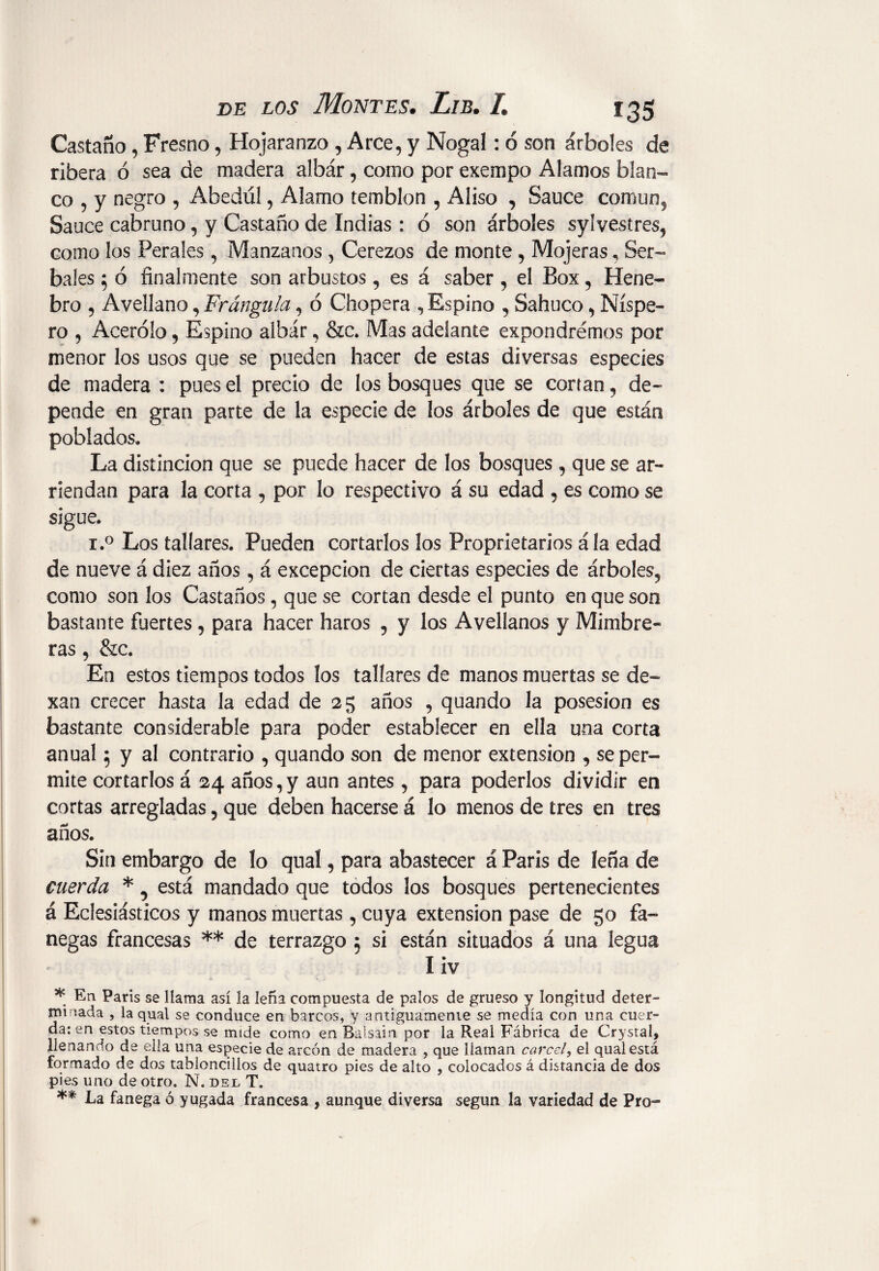 Castaño, Fresno, Hojaranzo , Arce, y Nogal: ó son árboles de ribera ó sea de madera albár, como por exempo Alamos blan¬ co , y negro , Abedul, Alamo temblón , Aliso , Sauce común. Sauce cabruno, y Castaño de Indias : ó son árboles sylvestres, como los Ferales, Manzanos , Cerezos de monte , Mojeras, Ser¬ bales 5 ó finalmente son arbustos, es á saber , el Box, Hene- bro , Avellano, Frángula, ó Chopera , Espino , Sabuco, Níspe¬ ro , Acerólo, Espino albár, &c. Mas adelante expondremos por menor los usos que se pueden hacer de estas diversas especies de madera : pues el precio de los bosques que se cortan, de¬ pende en gran parte de la especie de los árboles de que están poblados. La distinción que se puede hacer de los bosques , que se ar¬ riendan para la corta , por lo respectivo á su edad , es como se sigue. i.° Los tallares. Pueden cortarlos los Proprietaries ála edad de nueve á diez años, á excepción de ciertas especies de árboles, como son los Castaños, que se cortan desde el punto en que son bastante fuertes , para hacer haros , y los Avellanos y Mimbre» ras, &c. En estos tiempos todos los tallares de manos muertas se de- xan crecer hasta la edad de 25 años , quando la posesión es bastante considerable para poder establecer en ella una corta anual 5 y al contrario , quando son de menor extension , se per¬ mite cortarlos á 24 años,y aun antes, para poderlos dividir en cortas arregladas, que deben hacerse á lo menos de tres en tres años. Sin embargo de lo qual, para abastecer á París de leña de cuerda *, está mandado que todos los bosques pertenecientes á Eclesiásticos y manos muertas, cuya extension pase de go fa¬ negas francesas ** de terrazgo 5 si están situados á una legua liv * En París se llama así la leña compuesta de palos de grueso y longitud deter¬ gí {ada , la qual se conduce en barcos, y antiguamenie se medía con una cuer¬ da: en estos tiempos se mide como en Balsain por la Reai Fábrica de Crystal, llenando de ella una especie de arcón de madera , que llaman cárcel, el qual está formado de dos tabloncillos de quatro pies de alto , colocados á distancia de dos pies uno de otro. N. del T. ** La fanega ó yugada francesa , aunque diversa según la variedad de Pro-