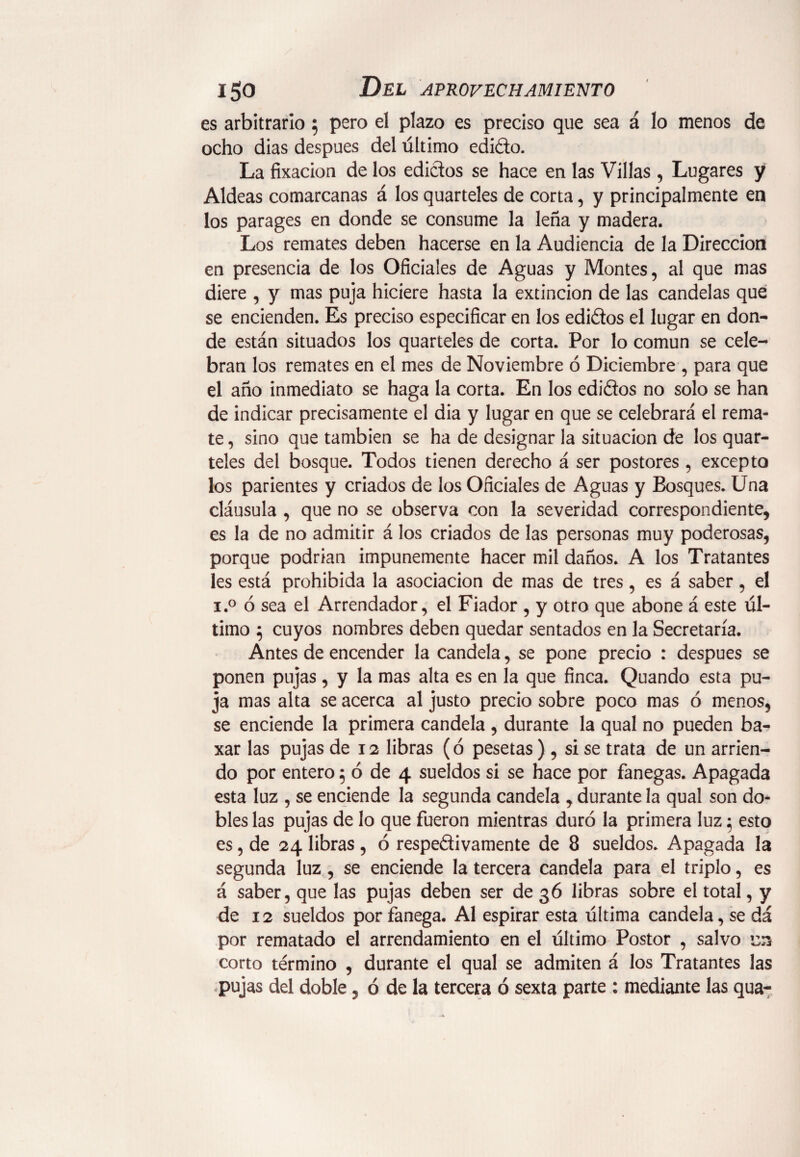 es arbitrarlo; pero el plazo es preciso que sea á lo menos de ocho dias despues del último edi&o. La fixacion de los edictos se hace en las Villas , Lugares y Aldeas comarcanas á los quarteles de corta, y principalmente en los parages en donde se consume la leña y madera. Los remates deben hacerse en la Audiencia de la Dirección en presencia de los Oficiales de Aguas y Montes, al que mas diere , y mas puja hiciere hasta la extinción de las candelas que se encienden. Es preciso especificar en los edidos el lugar en don¬ de están situados los quarteles de corta. Por lo común se cele¬ bran los remates en el mes de Noviembre ó Diciembre , para que el año inmediato se haga la corta. En los edidos no solo se han de indicar precisamente el dia y lugar en que se celebrará el rema¬ te , sino que también se ha de designar la situación de los quar¬ teles del bosque. Todos tienen derecho á ser postores , excepto los parientes y criados de los Oficiales de Aguas y Bosques. Una cláusula , que no se observa con la severidad correspondiente, es la de no admitir á los criados de las personas muy poderosas, porque podrían impunemente hacer mil daños. A los Tratantes les está prohibida la asociación de mas de tres, es á saber, el i.° ó sea el Arrendador, el Fiador , y otro que abone á este úl¬ timo $ cuyos nombres deben quedar sentados en la Secretaría. Antes de encender la candela, se pone precio : después se ponen pujas, y la mas alta es en la que finca. Quando esta pu¬ ja mas alta se acerca al justo precio sobre poco mas ó menos, se enciende la primera candela , durante la qual no pueden ba- xar las pujas de 12 libras (ó pesetas ) , si se trata de un arrien¬ do por entero 5 ó de 4 sueldos si se hace por fanegas. Apagada esta luz , se enciende la segunda candela , durante la qual son do¬ bles las pujas de lo que fueron mientras duró la primera luz 5 esto es, de 24 libras , ó respectivamente de 8 sueldos. Apagada la segunda luz, se enciende la tercera candela para el triplo, es á saber, que las pujas deben ser de 36 libras sobre el total, y de 12 sueldos por fanega. Al espirar esta última candela, se da por rematado el arrendamiento en el último Postor , salvo en corto término , durante el qual se admiten á los Tratantes las pujas del doble, ó de la tercera ó sexta parte : mediante las qua-