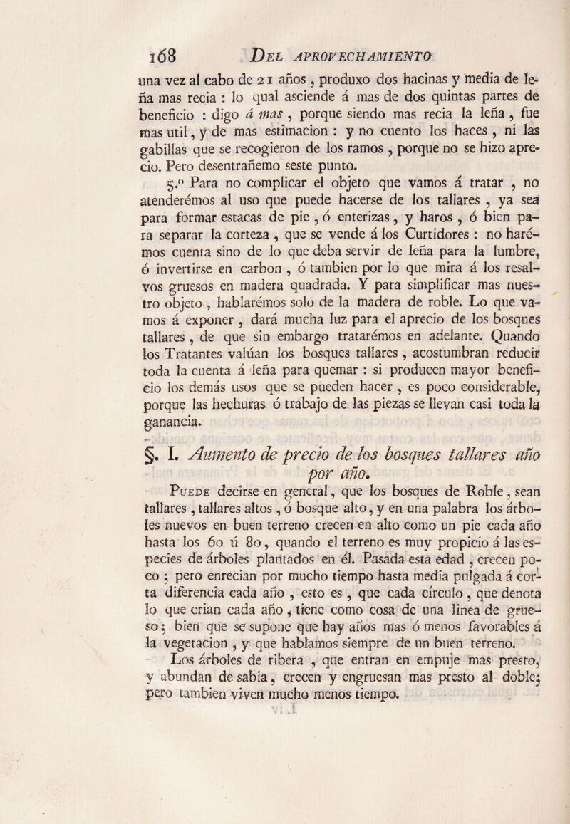 una vez al cabo de 21 años , produxo dos hacinas y media de le¬ ña mas recia : lo qual asciende á mas de dos quintas partes de beneficio : digo á mas , porque siendo mas recia la leña , fue mas útil, y de mas estimación : y no cuento los haces , ni las gabillas que se recogieron de los ramos , porque no se hizo apre¬ cio. Pero desentrañemo seste punto. 5.0 Para no complicar el objeto que vamos á tratar , no atenderémos al uso que puede hacerse de los tallares , ya sea para formar estacas de pie , ó enterizas, y haros , ó bien pa¬ ra separar la corteza , que se vende á los Curtidores : no hare¬ mos cuenta sino de lo que deba servir de leña para la lumbre, ó invertirse en carbon , ó también por lo que mira á los resal¬ vos gruesos en madera quadrada. Y para simplificar mas nues¬ tro objeto , hablaremos solo de la madera de roble. Lo que va¬ mos á exponer, dará mucha luz para el aprecio de los bosques tallares , de que sin embargo trataremos en adelante. Quando los Tratantes valúan los bosques tallares , acostumbran reducir toda la cuenta á leña para quemar : si producen mayor benefi¬ cio los demás usos que se pueden hacer , es poco considerable, porque las hechuras ó trabajo de las piezas se llevan casi toda la ganancia* §. I. Aumento de precio de los bosques tallares año por año. Puede decirse en general, que los bosques de Roble, sean tallares , tallares altos, ó bosque alto, y en una palabra los árbo¬ les nuevos en buen terreno crecen en alto como un pie cada año hasta los 60 ú 80, quando el terreno es muy propicio á las es¬ pecies de árboles plantados en él. Pasada esta edad , crecen po¬ co 5 pero enrecian por mucho tiempo hasta media pulgada á cor¬ ta diferencia cada año , esto es , que cada círculo, que denota lo que crian cada año, tiene como cosa de una linea de grue¬ so 5 bien que se supone que hay años mas ó menos favorables á la vegetación , y que hablamos siempre de un buen terreno. Los árboles de ribera , que entran en empuje mas presta, y abundan de sabia, crecen y engruesan mas presto al doble; pero también viven mucho menos tiempo.