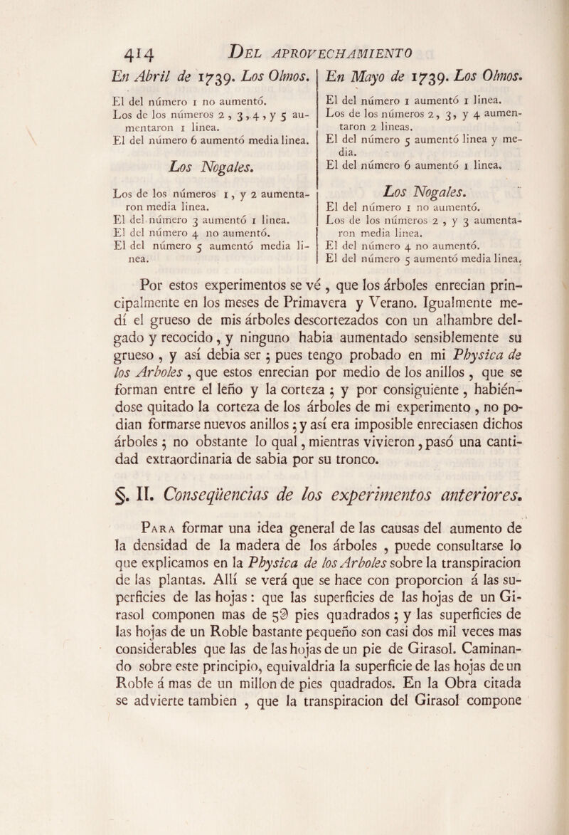 En Mayo de 1739. Los Olmos. 414 En Abril de 1739. Los Olmos. El del número i no aumento. Los de los números 2 , 3,4 , y 5 au¬ mentaron 1 linea. El del número 6 aumentó media linea. Los Nogales, Los de los números 1, y 2 aumenta¬ ron media linea. El del número 3 aumentó 1 linea. El del número 4 no aumentó. El del número 5 aumentó media li¬ nea. El del número 1 aumentó 1 linea. Los de los números 2, 3, y 4 aumen¬ taron 2 lineas. El del número 5 aumentó linea y me¬ dia. El del número 6 aumentó 1 linea. Los Nogales. El del número 1 no aumentó. Los de los números 2 , y 3 aumenta¬ ron media linea. El del número 4 no aumentó. El del número 5 aumentó media linea. Por estos experimentos se ve , que los árboles enredan prin¬ cipalmente en los meses de Primavera y Verano. Igualmente me¬ dí el grueso de mis árboles descortezados con un alhambre del¬ gado y recocido, y ninguno habia aumentado sensiblemente su grueso , y así debia ser; pues tengo probado en mi Physica de ¿os Arboles , que estos enrecian por medio de los anillos , que se forman entre el leño y la corteza 5 y por consiguiente , habién¬ dose quitado la corteza de los árboles de mi experimento , no po¬ dían formarse nuevos anillos 5 y así era imposible enredasen dichos árboles$ no obstante lo qual, mientras vivieron , pasó una canti¬ dad extraordinaria de sabia por su tronco. §. II. Consecuencias de los experimentos anteriores. Para formar una idea general de las causas del aumento de la densidad de la madera de los árboles , puede consultarse lo que explicamos en la Pbysica de los Arboles sóbrela transpiración de las plantas. Allí se verá que se hace con proporción á las su¬ perficies de las hojas: que las superficies de las hojas de un Gi¬ rasol componen mas de 50 pies quadrados 5 y las superficies de las hojas de un Roble bastante pequeño son casi dos mil veces mas considerables que las de las hojas de un pie de Girasol. Caminan¬ do sobre este principio, equivaldría la superficie de las hojas de un Roble á mas de un millón de pies quadrados. En la Obra citada se advierte también , que la transpiración del Girasol compone