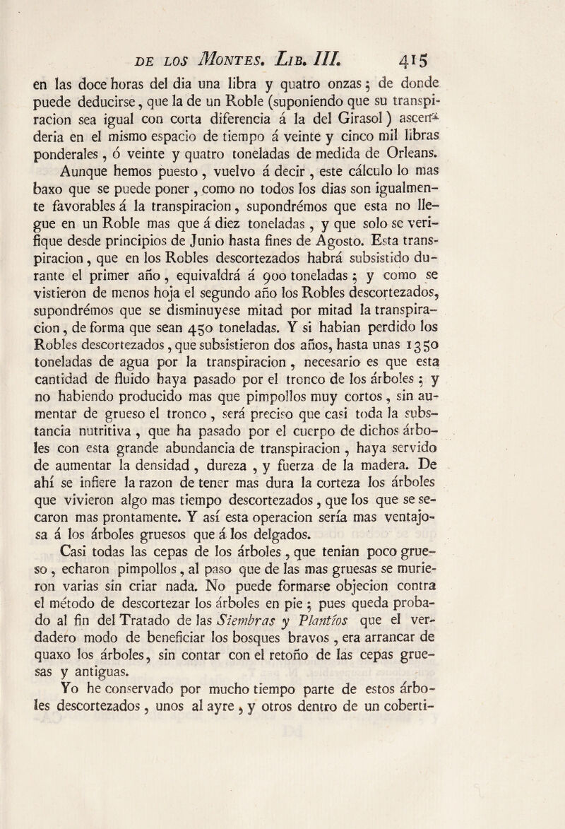 en las doce horas del dia una libra y quatro onzas 5 de donde puede deducirse, que la de un Roble (suponiendo que su transpi¬ ración sea igual con corta diferencia á la del Girasol) asceií* deria en el mismo espacio de tiempo á veinte y cinco mil libras ponderales, ó veinte y quatro toneladas de medida de Orleans» Aunque hemos puesto , vuelvo á decir , este cálculo lo mas baxo que se puede poner , como no todos los dias son igualmen¬ te favorables á la transpiración , supondrémos que esta no lle¬ gue en un Roble mas que á diez toneladas, y que solo se veri¬ fique desde principios de Junio hasta fines de Agosto» Esta trans¬ piración , que en los Robles descortezados habrá subsistido du¬ rante el primer año, equivaldrá á 900 toneladas 5 y como se vistieron de menos hoja el segundo año los Robles descortezados^ supondrémos que se disminuyese mitad por mitad la transpira¬ ción , de forma que sean 450 toneladas. Y si habían perdido los Robles descortezados , que subsistieron dos años, hasta unas 13 go toneladas de agua por la transpiración 5 necesario es que esta cantidad de fluido haya pasado por el tronco de los árboles ; y no habiendo producido mas que pimpollos muy cortos, sin au¬ mentar de grueso el tronco, será preciso que casi toda la subs¬ tancia nutritiva , que ha pasado por el cuerpo de dichos árbo¬ les con esta grande abundancia de transpiración , haya servido de aumentar la densidad, dureza , y fuerza de la madera. De ahí se infiere la razón de tener mas dura la corteza los árboles que vivieron algo mas tiempo descortezados 5 que los que se se* carón mas prontamente. Y así esta operación sería mas ventajo¬ sa á los árboles gruesos que á los delgados. Casi todas las cepas de los árboles, que tenían poco grue¬ so , echaron pimpollos, al paso que de las mas gruesas se murie¬ ron varias sin criar nada. No puede formarse objeción contra el método de descortezar los árboles en píe 5 pues queda proba¬ do al fin del Tratado de las Siembras y Plantíos que el ver¬ dadero modo de beneficiar los bosques bravos , era arrancar de quaxo los árboles, sin contar con el retoño de las cepas grue¬ sas y antiguas. Yo he conservado por mucho tiempo parte de estos árbo¬ les descortezados 5 unos al ayre * y otros dentro de un coberti-