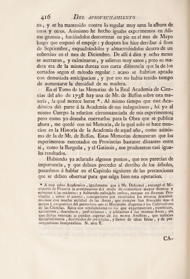 zo, y se ha mantenido contra lo regular muy sana la albura de unos y otros. Asimismo he hecho iguales experimentos en Ali¬ sos gruesos , haciéndolos descortezar en pie en el mes de Mayo luego que empezó el empuje : y después los hice derribar á fines de Septiembre, esquadrándolos y almacenándolos dentro de un cobertizo en el mes de Diciembre. De allí á diez y ocho meses se aserraron , y exáminaron , y salieron muy sanos; pero su ma¬ dera era de la misma dureza con corta diferencia que la de los cortados según el método regular : acaso se habrían apeado con demasiada anticipación , y por eso no había tenido tiempo de aumentarse la densidad de su madera. En el Tomo de las Memorias de la Real Academia de Cien¬ cias del año de 1738 hay una de Mr. de Buflon sobre esta ma¬ teria , la qual merece leerse *. AI mismo tiempo que este Aca¬ démico dio parte á la Academia desús indagaciones, leí yo aí mismo Cuerpo la relación circunstanciada de mis experimentos; pero como yo deseaba reservarlos para la Obra que se publica ahora , me quedé con mi Memoria, de la qual solo se hace men¬ ción en la Historia de la Academia de aquel año, como asimis¬ mo de la de Mr. de Buffon. Estas Memorias demuestran que los experimentos executados en Provincias bastante distantes entre sí, como la Borgoña , y el Gatinois, nos produxeron casi igua¬ les resultados. t Habiendo ya aclarado algunos puntos, que nos parecían de importancia , y que debian preceder al derribo de los árboles, pasarémos á hablar en el Capítulo siguiente de las precauciones que se deben observar para que salga bien esta operación. * A este sabio Académico , igualmente que á Mr. Duhamel , encargó el Mi¬ nisterio c!e Francia la averiguación del modo de comunicar mayor firmeza y robustez á las maderas: y habiendo trabajado ambos, aunque en diversas Pro¬ vincias , sobre el asunto , consiguieron por resultados los mismos descubri¬ mientos con mucha utilidad de las Artes , que siempre han florecido mas ó menos á proporción del patrocinio que el Ministerio dispensa á los Cultivadores de las Ciencias. Estos son verdaderamente los que experimentan , combinan, raciocinan , descubren , perfeccionan , y adelantan á las mismas Artes , sin que dichas ventajas se puedan esperar de los meros Artífices , que trabajan maquinalmente , destituidos de principios, y llenos de ideas falsas , y de pre ¬ ocupaciones insuperables. N. del T. ca-