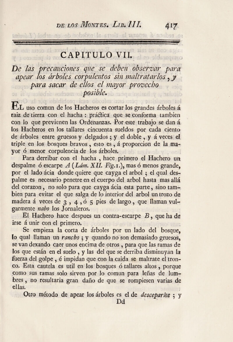 4i? CAPITULO VII. De las precauciones que se deben observar para apear los árboles corpulentos sin maltratarlos ? y para sacar de ellos el mayor provecho LL uso común de los Hacheros es cortar los grandes árboles á raíz de tierra con eí hacha : prádica que se conforma también con lo que previenen las Ordenanzas. Por este trabajo se dan á los Hacheros en los tallares cincuenta sueldos por cada ciento de árboles entre gruesos y delgados 5 y el doble , y á veces el triple en los bosques bravos , esto es , á proporción de la ma¬ yor ó menor corpulencia de los árboles. Para derribar con el hacha , hace primero el Hachero un despalme ó escarpe A (Lám. XII. Fig.i.)? mas ó menos grande, por el lado ácia donde quiere que cayga el árbol 5 el qual des¬ palme es necesario penetre en el cuerpo del árbol hasta mas allá del corazón, no solo para que cayga ácia esta parte, sino tam¬ bién para evitar el que salga de lo interior del árbol un trozo de madera á veces de 3 , 4,0 5 pies de largo 5 que llaman vul¬ garmente nabo los Jornaleros. El Hachero hace después un contra-escarpe B, que ha de irse á unir con el primero. Se empieza la corta de árboles por un lado del bosque, lo qual llaman un rancho 5 y quando no son demasiado gruesos, se van dexando caer unos encima de otros , para que las ramas de los que están en el suelo 5 y las del que se derriba disminuyan la fuerza del golpe , é impidan que con la caída se maltrate el tron¬ co. Esta cautela es útil en los bosques ó tallares altos, porque como sus ramas solo sirven por lo común para leñas de lum¬ bres , no resultaría gran daño de que se rompiesen varias de ellas*