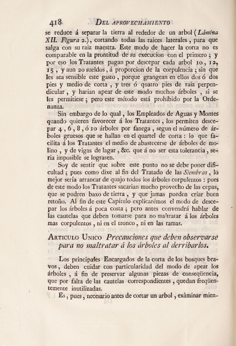 se reduce á separar la tierra al rededor de un árbol (Lámina XIL Figura 2.), cortando todas las raíces laterales , para que salga con su raiz maestra. Este modo de hacer la corta no es comparable en la prontitud de su execucion con el primero 5 y por eso los Tratantes pagan por descepar cada árbol 10, 12, 15 , y aun 20 sueldos, á proporción de la corpulencia 5 sin que les sea sensible este gasto , porque grangean en ellos dos ó dos pies y medio de corta , y tres ó quatro pies de raiz perpen¬ dicular , y harían apear de este modo muchos árboles , si se les permitiese 5 pero este método está prohibido por la Orde¬ nanza. Sin embargo de lo qual, los Empleados de Aguas y Montes quando quieren favorecer á los Tratantes, los permiten desce¬ par 4,6,8,010 árboles por fanega , según el número de ár¬ boles gruesos que se hallan en el quartel de corta : lo que fa¬ cilita á los Tratantes el medio de abastecerse de árboles de mo¬ lino , y de vigas de lagar , &c. que á no ser esta tolerancia , se¬ ría imposible se lograsen. c Soy de sentir que sobre este punto no se debe poner difi¬ cultad } pues como dixe al fin del Tratado de las Siembras, lo mejor sería arrancar de quajo todos los árboles corpulentos : pues de este modo los Tratantes sacarían mucho provecho de las cepas, que se pudren baxo de tierra , y que jamas pueden criar buen retoño. Al fin de este Capítulo explicarémos el modo de desce¬ par los árboles á poca costa $ pero antes convendrá hablar de las cautelas que deben tomarse para no maltratar á los árboles mas corpulentos, ni en el tronco, ni en las ramas. r 7 . f Articulo Unico Precauciones que deben observarse para no maltratar á los árboles al derribarlos. Los principales Encargados de la corta de los bosques bra¬ vos , deben cuidar con particularidad del modo de apear los árboles , á fin de preservar algunas piezas de conseqüencia, que por falta de las cautelas correspondientes, quedan freqüen- temente inutilizadas. Es, pues 5 necesario antes de cortar un árbol, examinar mien-