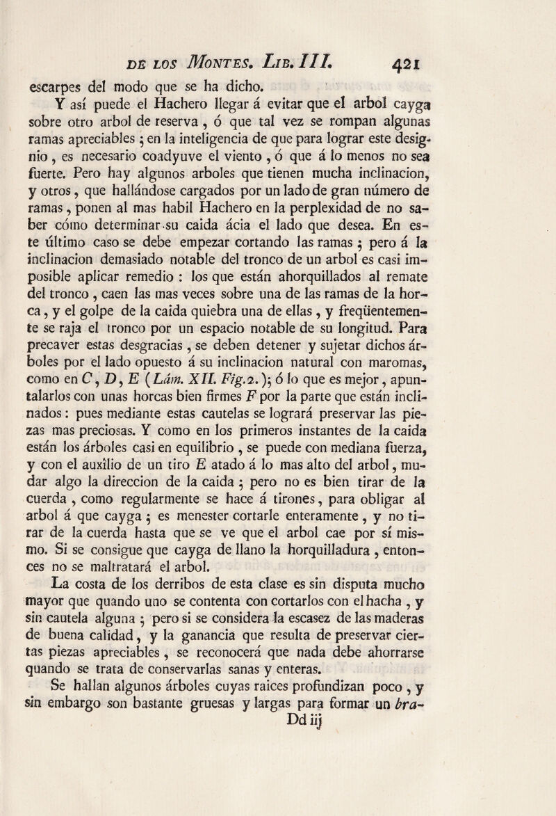 escarpes del modo que se ha dicho. Y así puede el Hachero llegar á evitar que el árbol cayga sobre otro árbol de reserva , ó que tal vez se rompan algunas ramas apreciables j en la inteligencia de que para lograr este desig¬ nio 5 es necesario coadyuve el viento , ó que á lo menos no sea fuerte. Pero hay algunos arboles que tienen mucha inclinación^ y otros , que hallándose cargados por un lado de gran número de ramas, ponen al mas hábil Hachero en la perplexidad de no sa¬ ber cómo determinar.su caída ácia el lado que desea. En es¬ te último caso se debe empezar cortando las ramas 5 pero á la inclinación demasiado notable del tronco de un árbol es casi im¬ posible aplicar remedio : los que están ahorquillados al remate del tronco , caen las mas veces sobre una de las ramas de la hor¬ ca , y el golpe de la caída quiebra una de ellas , y freqüentemen- te se raja el tronco por un espacio notable de su longitud. Para precaver estas desgracias , se deben detener y sujetar dichos ár¬ boles por el lado opuesto á su inclinación natural con maromas^ como en C, D, E ( Lám. XII. Fig.2.); ó lo que es mejor, apun¬ talarlos con unas horcas bien firmes F por la parte que están incli¬ nados : pues mediante estas cautelas se logrará preservar las pie¬ zas mas preciosas. Y como en los primeros instantes de la caída están los árboles casi en equilibrio , se puede con mediana fuerza, y con el auxilio de un tiro E atado á lo mas alto del árbol, mu¬ dar algo la dirección de la caída 5 pero no es bien tirar de Ja cuerda , como regularmente se hace á tirones, para obligar al árbol á que cayga 5 es menester cortarle enteramente , y no ti¬ rar de la cuerda hasta que se ve que el árbol cae por sí mis¬ mo. Si se consigue que cayga de llano la horquilladura 5 enton¬ ces no se maltratará el árbol. La costa de los derribos de esta clase es sin disputa mucho mayor que quando uno se contenta con cortarlos con el hacha , y sin cautela alguna 5 pero si se considera la escasez de las maderas de buena calidad, y la ganancia que resulta de preservar cier¬ tas piezas apreciables , se reconocerá que nada debe ahorrarse quando se trata de conservarlas sanas y enteras. Se hallan algunos árboles cuyas raíces profundizan poco , y sin embargo son bastante gruesas y largas para formar un bra- Ddüj