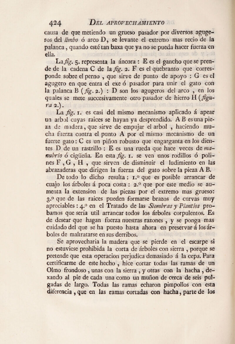 causa de que metiendo un grueso pasador por diversos aguge- ros del limbo ó arco D, se levante el extremo mas recio de la palanca, quando esté tan baxa que ya no se pueda hacer fuerza en ella. La fig. 5. representa la áncora : E es el gancho que se pren¬ de de la cadena C de la fig. 2. F es el quebranto que corres¬ ponde sobre el perno , que sirve de punto de apoyo : G es el agugero en que entra el exe ó pasador para unir el gato con la palanca B {fig. 2.) : D son los agugeros del arco , en los quales se mete succesivamente otro pasador de hierro H (j%«- ra 2.). La fig. 1. es casi del mismo mecanismo aplicado á apear un árbol cuyas raices se hayan ya desprendido. AB es una pie¬ za de andera, que sirve de empujar el árbol , haciendo mu¬ cha fuerza contra el punto A por el mismo mecanismo de un fuerte gato: C es un piñón robusto que engarganta en los dien¬ tes D de un rastrillo : E es una rueda que hace veces de ma¬ nubrio ó cigüeña. En esta fig. 1. se ven unos rodillos ó poli¬ nes F , G , H , que sirven de disminuir el ludimiento en las abrazaderas que dirigen la fuerza del gato sobre la pieza A B. De todo lo dicho resulta : i.° que es posible arrancar de cuajo los árboles á poca costa : 2.0 que por este medio se au¬ menta la extension de las piezas por el extremo mas grueso: 3.0 que de las raices pueden formarse brazos de curvas muy apreciables : 4.0 en el Tratado de las Siembras y 'Plantíos pro¬ bamos que sería útil arrancar todos los árboles corpulentos. Es de desear que hagan fuerza nuestras razones , y se ponga mas cuidado del que se ha puesto hasta ahora en preservar á los ár¬ boles de maltratarse en sus derribos. Se aprovecharía la madera que se pierde en el escarpe si no estuviese prohibida la corta de árboles con sierra , porque se pretende que esta operación perjudica demasiado á la cepa. Para certificarme de este hecho , hice cortar todas las ramas de un Olmo frondoso , unas con la sierra , y otras con la hacha , de- xando al pie de cada una como un muñón de cerca de seis pul¬ gadas de largo. Todas las ramas echaron pimpollos con esta diferencia , que en las ramas cortadas con hacha, parte de los