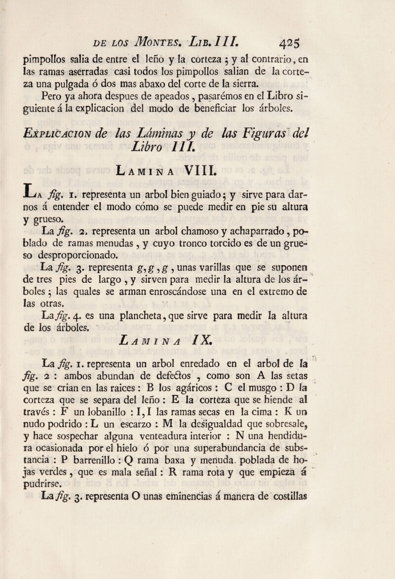 pimpollos salia de entre el leño y la corteza 5 y al contrario, en las ramas aserradas casi todos los pimpollos salían de la corte¬ za una pulgada ó dos mas abaxo del corte de la sierra. Pero ya ahora después de apeados, pasarémos en el Libro si¬ guiente á la explicación del modo de beneficiar los árboles. Explicación de las Láminas y de las Figuras del Libro 111. Lamina VIII. La fig. 1. representa un árbol bien guiado 5 y sirve para dar¬ nos á entender el modo cómo se puede medir en pie su altura y grueso. La fig. 2. representa un árbol chamoso y achaparrado, po¬ blado de ramas menudas , y cuyo tronco torcido es de un grue¬ so desproporcionado. La fig. 3. representa g, g, g , unas varillas que se suponen de tres pies de largo , y sirven para medir la altura de los ár¬ boles 5 las quales se arman enroscándose una en el extremo de las otras. La fig. 4. es una plancheta, que sirve para medir la altura de los árboles.  Lamina IX. La fig. i. representa un árbol enredado en el árbol de la fig. 2 : ambos abundan de defeftos , como son A las setas que se crian en las raíces : B los agáricos : C el musgo : D la corteza que se separa del leño : E la corteza que se hiende al través: F un lobanillo : 1,1 las ramas secas en la cima : K un nudo podrido : L un escarzo : M la desigualdad que sobresale, y hace sospechar alguna venteadura interior : N una hendidu¬ ra ocasionada por el hielo ó por una superabundancia de subs¬ tancia : P barrenillo : Q rama baxa y menuda, poblada de ho~ jas verdes, que es mala señal: R rama rota y que empieza á pudrirse. La fig. 3. representa O unas eminencias á manera de costillas