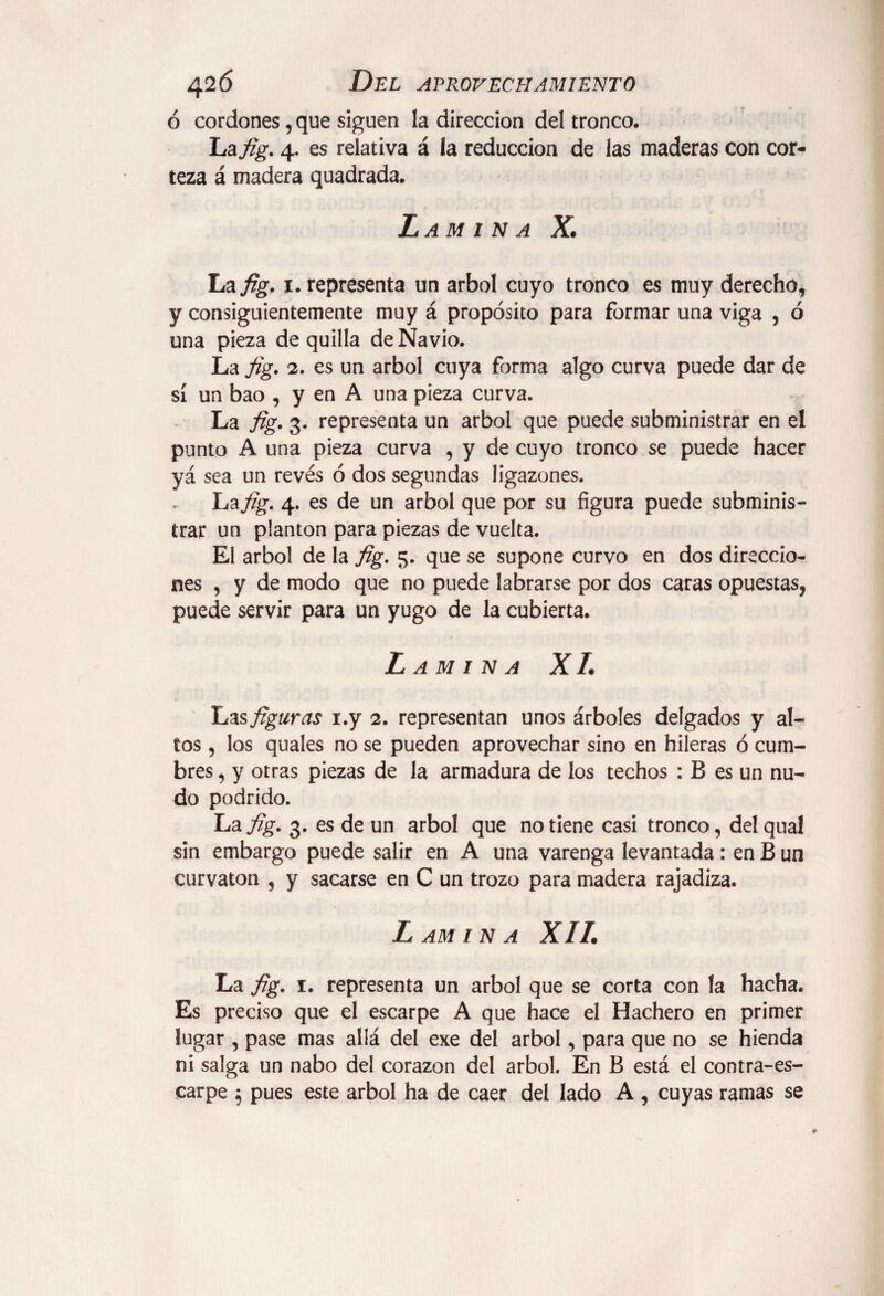 ó cordones, que siguen la dirección del tronco. La fig. 4. es relativa á la reducción de las maderas con cor¬ teza á madera quadrada. Lamina X. La fig. 1. representa un árbol cuyo tronco es muy derecho, y consiguientemente muy á propósito para formar una viga , ó una pieza de quilla de Navio. La fig. 2. es un árbol cuya forma algo curva puede dar de sí un bao , y en A una pieza curva. La fig. 3. representa un árbol que puede subministrar en el punto A una pieza curva , y de cuyo tronco se puede hacer yá sea un revés ó dos segundas ligazones. La fig. 4. es de un árbol que por su figura puede subminis¬ trar un plantón para piezas de vuelta. El árbol de la fig. 5. que se supone curvo en dos direccio¬ nes , y de modo que no puede labrarse por dos caras opuestas, puede servir para un yugo de la cubierta. Lamina X L has figuras i.y 2. representan unos árboles delgados y al¬ tos , los quales no se pueden aprovechar sino en hileras ó cum¬ bres , y otras piezas de la armadura de los techos : B es un nu¬ do podrido. La fig. 3. es de un árbol que no tiene casi tronco, delqual sin embargo puede salir en A una varenga levantada: en B un curvaton , y sacarse en C un trozo para madera rajadiza. LAM IN A XII. La fig. 1. representa un árbol que se corta con la hacha. Es preciso que el escarpe A que hace el Hachero en primer lugar , pase mas allá del exe del árbol, para que no se hienda ni salga un nabo del corazón del árbol. En B está el contra-es¬ carpe $ pues este árbol ha de caer del lado A , cuyas ramas se