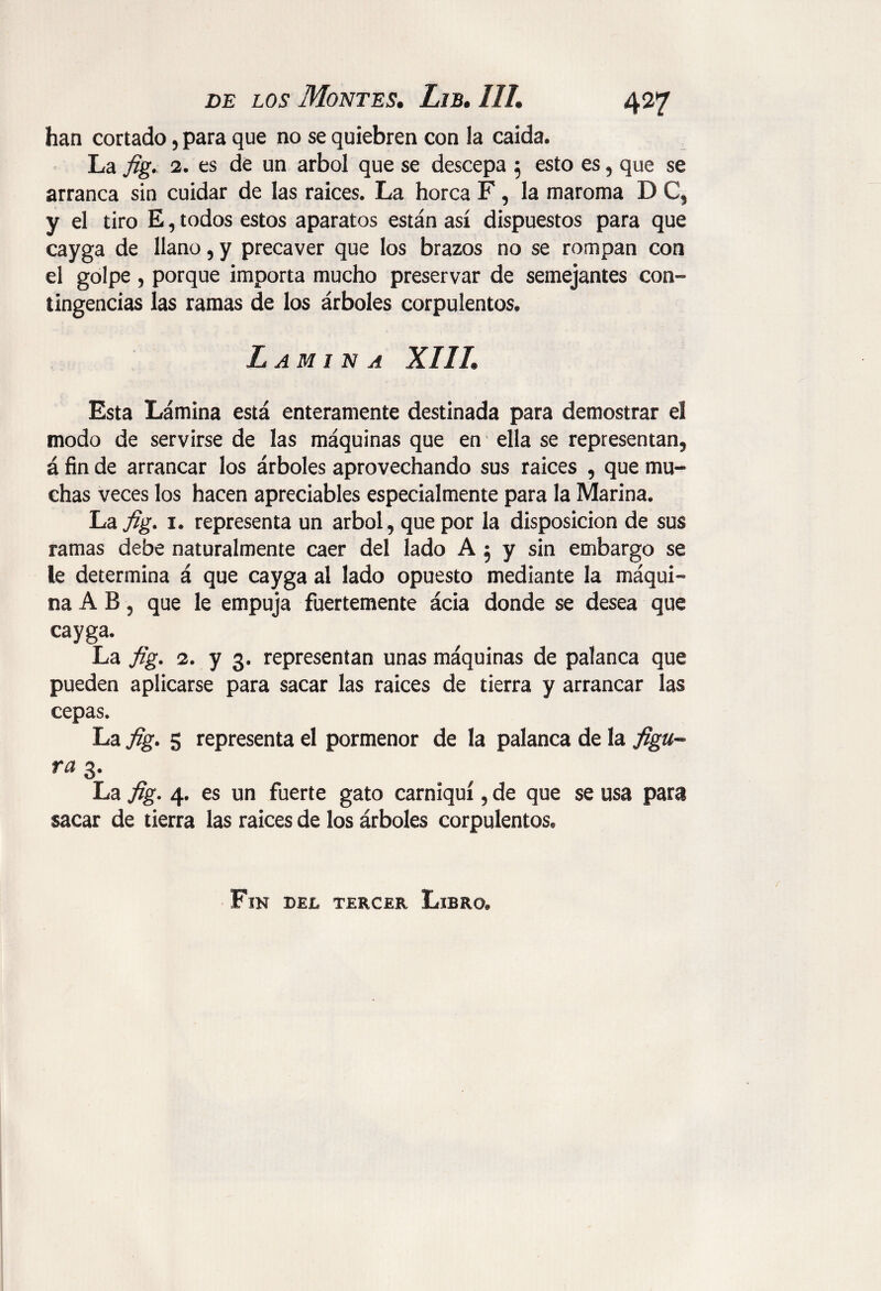 han cortado, para que no se quiebren con la caída. La fig. 2. es de un árbol que se descepa 5 esto es, que se arranca sin cuidar de las raíces. La horca F, la maroma D C, y el tiro E, todos estos aparatos están así dispuestos para que cayga de llano, y precaver que los brazos no se rompan con el golpe , porque importa mucho preservar de semejantes con¬ tingencias las ramas de los árboles corpulentos. Lamina XIII. Esta Lámina está enteramente destinada para demostrar el modo de servirse de las máquinas que en ella se representan, á fin de arrancar los árboles aprovechando sus raíces , que mu¬ chas veces los hacen apreciables especialmente para la Marina. La fig. 1. representa un árbol, que por la disposición de sus ramas debe naturalmente caer del lado A 5 y sin embargo se le determina á que cayga al lado opuesto mediante la máqui¬ na A B , que le empuja fuertemente ácia donde se desea que cayga. La fig. 2. y 3. representan unas máquinas de palanca que pueden aplicarse para sacar las raices de tierra y arrancar las cepas. La fig. 5 representa el pormenor de la palanca de la figu¬ ra 3. La fig. 4. es un fuerte gato carniquí, de que se usa para sacar de tierra las raices de los árboles corpulentos. Fin del tercer Libro.