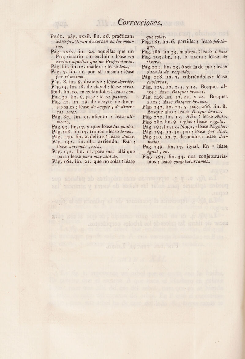 Correcciones. Prói/. pág. xxxii. lin. 26. practican: léase practican ó exercen en los mon¬ tes. Pág. xxxv. lin. 24. aquellas que un Proprietario sin excluir : léase sin excluí}' aquellas que un Proprietario. Pág.liii. lin. 12. madera : léase leña. Pág. 7. lin. 15. por sí misma : léase por sí mismo. Pág. 8. iin. 9. disuelve : léase derrite. Pág.i 5. lin. 18. de clavel: léase otros. Ibid. lin.20. mezclándoles • léase con. Pág.30. lin. 9. pase : léase pasase. Pág. 42. lin. 19. de aceyte de diver- , sas sales : léase de aceyte , de diver¬ sas sales. Pág. 87. lin. 31. aliento : léase ali¬ mento. Pág.93. lin. 17. y que: léase las quales. Pag. 108. iin. 17. tronco : léase trozo. Pág. 140. lin. 2. delitos • léase daños. Pág. 147. lin. ult. arriendo. Está : léase arriendo , está. Pág. 152. lin. 11. para mas allá que para: léase para mas allá de. Pág. 162. lin. 21. que no solas : léase que solas. Pág. 185. lin. 6. partidas : léase pérti¬ gas. Pág. 186. lin. 3 5. maderas ¡ léase leñas ¿ Pág. 203. lin. 25. ó tixera : léase de tixera. Pág,2 2 1. lin. 2 5. ó sea la de pie : léase o sea la de respaldo. Pág. 228. lin. 7. cubriéndolas: léase cubiertas. Pág. 229. lin. 2. 5. y 14. Bosques al¬ tos : léase Bosques bravos. Pág. 246. iin. 17. 22. y 24. Bosques aicos : léase Bosques bravos. Pág. 247. lin. 23. y pág. 266. lin. 8. Bosque alto : léase Bosque bravo. Pág. 272. lin. 13. Aéto • léase Auto. Pág. 282. lin. 9. reglas : lease regala. Pág. 2 91. lin. 13. Noga,: léase Nogales. Pág. 294. lin. 30. por: léase por ellas. Pág.310. lin. 7. desunidos : léase des¬ nudos. Pág. 349. lin. 17. igual. En : léase igual , en. Pág. 397. lin. 34. nos conjeturaría¬ mos ; léase conjeturaríamos.
