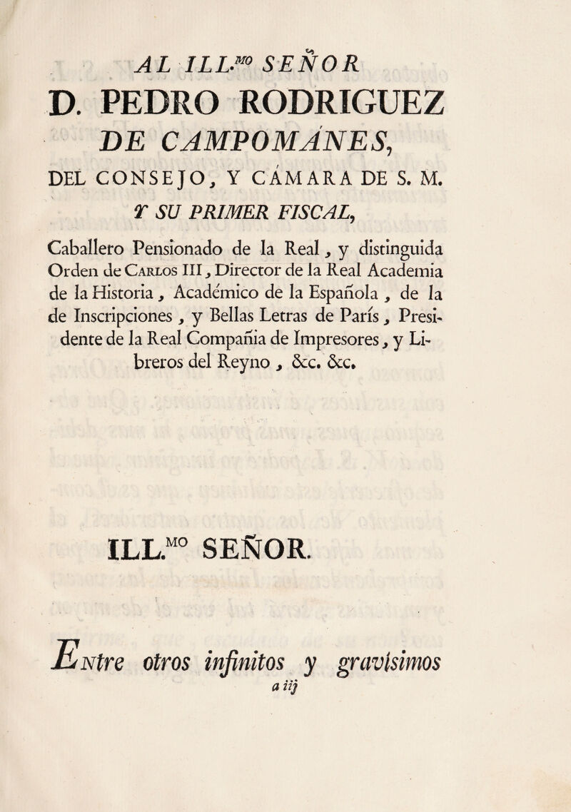 AL ILL-m SEÑOR D. PEDRO RODRIGUEZ DE CAMPOMANES, DEL CONSEJO, Y CÁMARA DE S. M. T SU PRIMER FISCAL, Caballero Pensionado de la Real, y distinguida Orden de Carlos III Director de la Real Academia de la Historia, Académico de la Española , de la de Inscripciones , y Bellas Letras de París j Presi* dente de la Real Compañia de Impresores} y Li* breros del Reyno , dcc. &c* ILL.M0 SEÑOR.