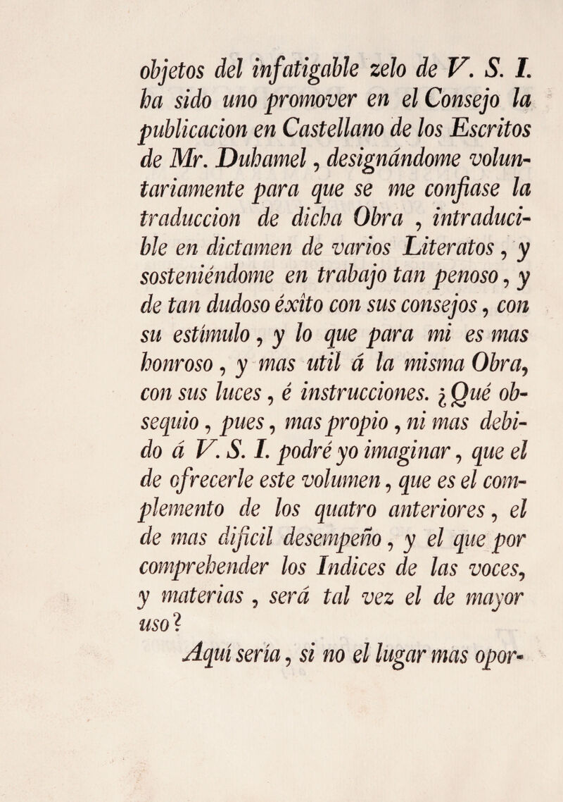 objetos del infatigable zelo de V. S. I. ha sido uno promover en el Consejo la publicación en Castellano de los Escritos de Mr. Duhamel, designándome volun¬ tariamente para que se me confiase la traducción de dicha Obra , intraduci¬ bie en dictamen de varios Literatos, y sosteniéndome en trabajo tan penoso, y de tan dudoso éxito con sus consejos, con su estímulo, y lo que para mi es mas honroso, y mas útil á la misma Obra, con sus luces, é instrucciones. ¿ Qué ob¬ sequio , pues, mas propio, ni mas debi¬ do á V. S. I. podré yo imaginar, que el de ofrecerle este volumen, que es el com¬ plemento de los quatro anteriores, el de mas dijicil desempeño, y el que por comprehender los Indices de las voces, y materias , será tal vez el de mayor uso ? Aquí sería, si no el lugar mas opor-