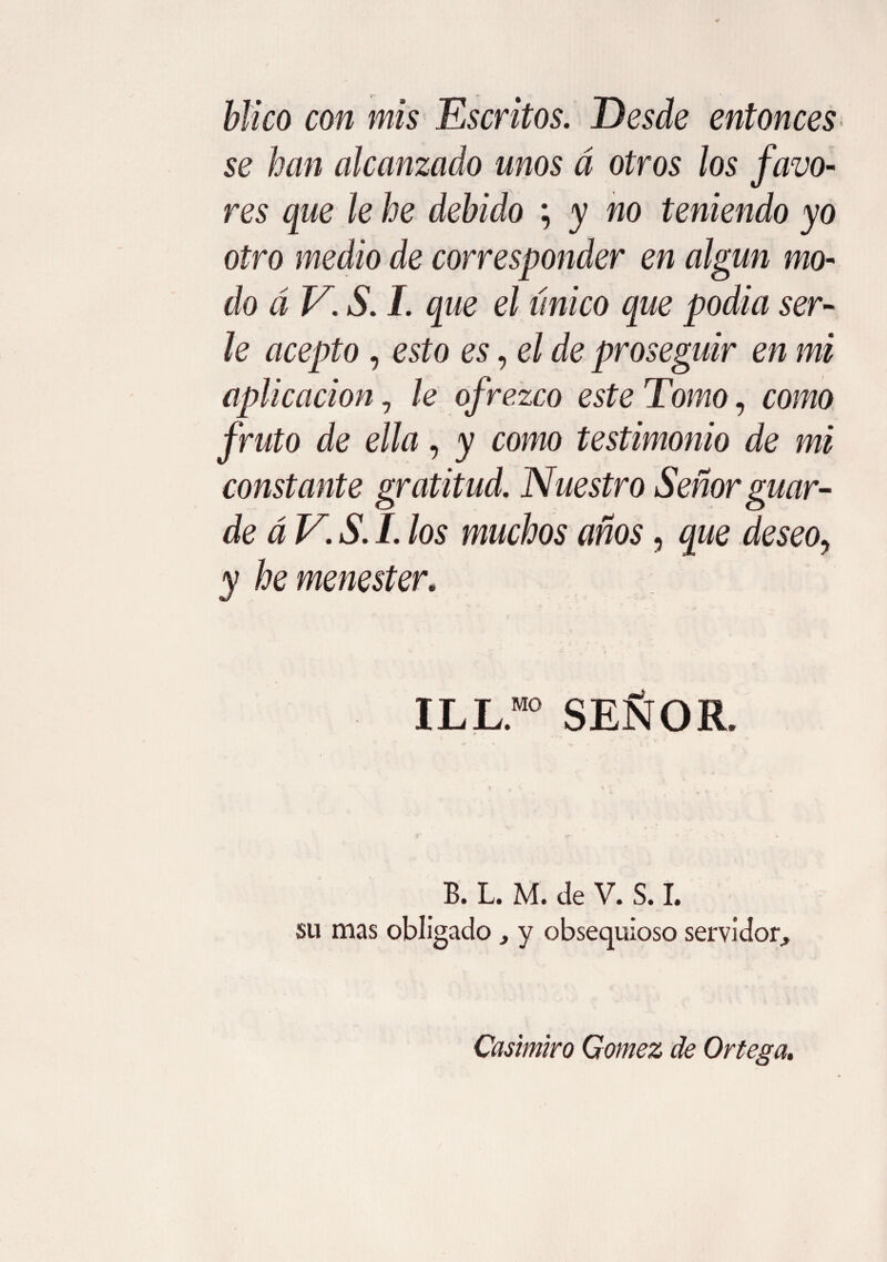 ■Jf- •» Mico con mis Escritos. Desde entonces se han alcanzado unos á otros los favo¬ res que le he debido ; y no teniendo yo otro medio de corresponder en algún mo¬ do á V. S. I. que el único que podia ser¬ le acepto, esto es, el de proseguir en mi aplicación 7 le ofrezco este Tomo, como fruto de ella, y como testimonio de mi constante gratitud. Nuestro Señor guar¬ de á V. S. I. los muchos años, que deseo^ y he menester. ILL.M0 SEÑOR. B. L. M. de V. S. I. su mas obligado, y obsequioso servidor. Casimiro Gomez de Ortega.