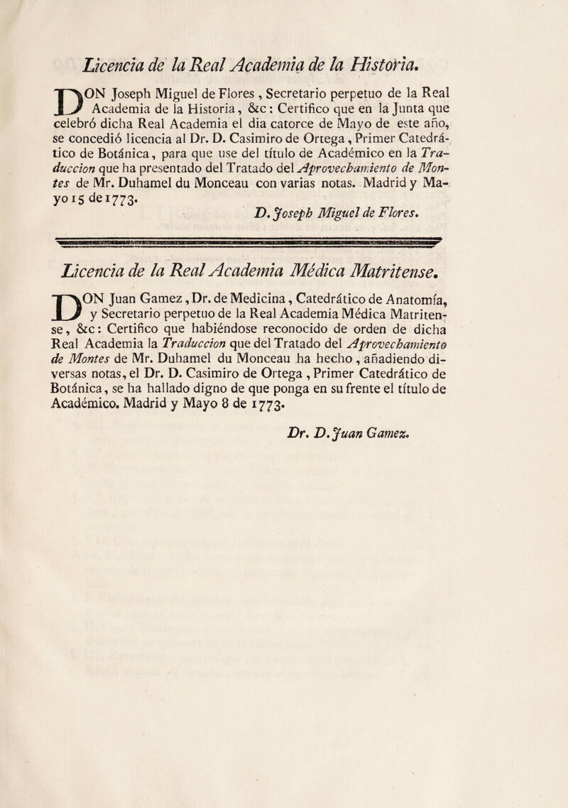 Licencia de la Real Academia de la Historia. DON Joseph Miguel de Flores , Secretario perpetuo de la Real Academia de la Historia, &c: Certifico que en la Junta que celebró dicha Real Academia el dia catorce de Mayo de este año, se concedió licencia al Dr. D. Casimiro de Ortega, Primer Catedrá¬ tico de Botánica, para que use del título de Académico en la Tra¬ ducción que ha presentado del Tratado del Aprovechamiento de Mon¬ tes de Mr. Duhamel du Monceau con varias notas. Madrid y Ma¬ yo 15 de 1773. D. Joseph Miguel de Flores. Licencia de la Real Academia Médica Matritense. DON Juan Gamez, Dr. de Medicina, Catedrático de Anatomía, y Secretario perpetuo de la Real Academia Médica Matriten¬ se, &c: Certifico que habiéndose reconocido de orden de dicha Real Academia la Traducción que del Tratado del Aprovechamiento de Montes de Mr. Duhamel du Monceau ha hecho, añadiendo di¬ versas notas, el Dr. D. Casimiro de Ortega , Primer Catedrático de Botánica, se ha hallado digno de que ponga en su frente el título de Académico. Madrid y Mayo 8 de 1773. Dr. D.Juan Gamez.