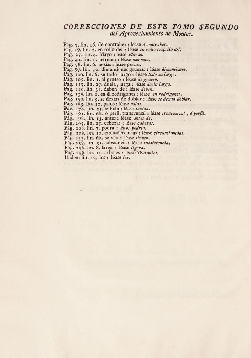 i CORRECCIONES BE ESTE TOMO SEGUNDO del Aprovechamiento de Montes• Pág. 7. lín. 16. de contraher : léase á contraher. Pág. 19. lin. 2. en rollo del: léase en rollo respecto del. Pág, 25. lin. 4. Mayo : léase Marzo. Pág. 40. lin. i. mermen : léase merman, Pág. 78. lin. 6. pezias: léase piezas. Pág. 97. lin. 32. dimensiones gruesas : léase dimensionest Pág. 100. lin. 6. su todo largo : léase todo su largo, Pág. 105. lin. 1. al grueso : léase de grueso. Pág. 117. lin. 27. duela, larga : léase duela larga, Pág. 120. lin. 31. deben de : léase deben. Pág. 139. lin. 2. en él rodrigones : léase en rodrigones, Pág. 150. lin. 5. se dexan de doblar : léase se dexan doblar, Pág. 163. lin. 12. palos : léase palas. Pág. 174. lin. 25. subida : léase sabida. Pág. 191. lin. últ. ó perfil transversal : léase transversal, dperfil. Pág. 198. lin. 13. antes: léase antes de. Pág. 205. lin. 2$. cebezas : léase cabezas. Pág. 208. lin. 7. podrá : léase podría. Pág. 209. lin. 10. circuaferencias : léase circunstancias. Pág. 233. lin. últ. se vén : léase sirven. Pág. 239. lin. 31. substancia : léase subsistencia. Pág. 2$6. lin. 8. larga : léase ligera. Pág. 259. lin. 11. árboles : léase Tratantes. Ibidem lin. 12. los: léase las.