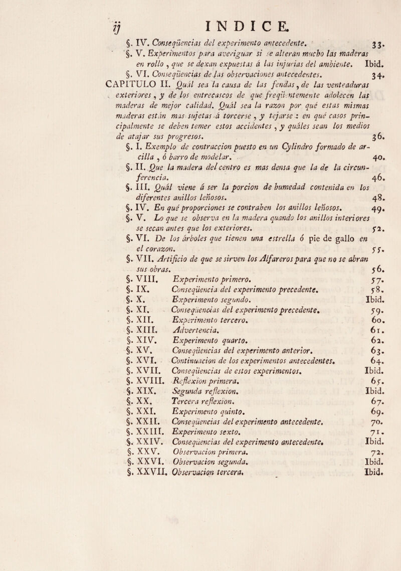 §. V. Experimentos para averiguar si se alteran mucho las maderas en rollo , que se dexan expuestas á las injurias del ambiente. Ibid, §. VI. Consequencias de jas observaciones antecedentes. 34, CAPITULO II. Quál sea la causa de las f'endas, de las venteaduras . exteriores, y délos entrecascos de que frequent emente adolecen las maderas de mejor calidad. Quál sea la razón por qué estas mismas maderas están mas sujetas á torcerse , y tejarseen qué casos prin¬ cipalmente se deben temer estos accidentes , y quáles sean los medios de atajar sus progresos. 36, §. I. Exemplo de contracción puesto en un Cylindro formado de ar¬ cilla , ó barro de modelar. 40, §. II. Que la madera del centro es mas densa que la de la circun¬ ferencia. 46, §. III. Quál viene á ser la porción de humedad contenida en los diferentes anillos leñosos. 48, §. IV. En qué proporciones se contrahen los anillos leñosos. 49, §. V. Lo que se observa en la madera quando los anillos interiores se secan antes que los exteriores. 5*2. §. VI. De los árboles que tienen una estrella 6 pie de gallo en el corazón. y y. §. VII. Artificio de que se sirven los Alfareros para que no se abran sus obras. 56. §. VIII. Experimento primero. 57. §. IX. Consecuencia del experimento precedente. y8, §. X. Experimento segundo. Ibid. §. XI. Conseqüencéas del experimento precedente• 59. §. XII. Expe rimento tercero. 60. §. XIII, Advertencia. 61. §. XIV. Experimento quarto. 62. §. XV. Consecuencias del experimento anterior. 63. §. XVI. Continuación de los experimentos antecedentes* 64. §. XVII. Consecuencias de estos experimentos. Ibid. §. XVIII. Reflexion primera. 6y. §. XIX. Segunda reflexion. Ibid. §. XX. Tercera reflexion. 67. §. XXI. Experimento quinto. 69. §. XXII. Consecuencias del experimento antecedente. 70. §. XXIII. Experimento sexto. 71, §. XXIV. Consecuencias del experimento antecedente• Ibid. §. XXV. Observación primera. 72. §. XXVI. Observación segunda. Ibid. §. XXVII. Observación tercera» Ibid*